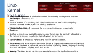 Linux
Kernel
Features
the freedom to develop our
apps.
whenever they need
them.
▪ Memory Management: It efficiently handles the memory management thereby
providing
▪ It is the process of controlling and coordinating device memory by assigning
suitable memory blocks to various running programs.
▪ Process Management: It manages the process well, allocates resources to
processes
▪ It refers to the device available resources and how it can be perfectly allocated to
the running processes to optimize overall system performance.
▪ Network Stack: It effectively handles the network communication.
▪ Driver Model:The main purpose of device drivers is to provide abstraction by acting as
a translator between a hardware device and the operating system, helping in running
atached hardware ( display, WI-FI and audio).
▪ Security: The Linux kernel handles the security between the application and the
 