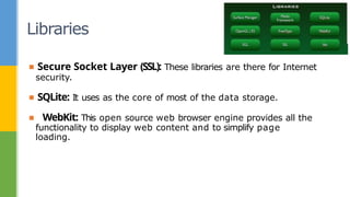 Libraries
▪ Secure Socket Layer (SSL): These libraries are there for Internet
security.
▪ SQLite: It uses as the core of most of the data storage.
▪ WebKit: This open source web browser engine provides all the
functionality to display web content and to simplify page
loading.
 