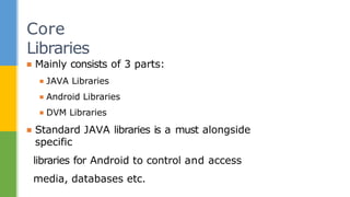 ▪ Mainly consists of 3 parts:
▪ JAVA Libraries
▪ Android Libraries
▪ DVM Libraries
▪ Standard JAVA libraries is a must alongside
specific
libraries for Android to control and access
media, databases etc.
Core
Libraries
 