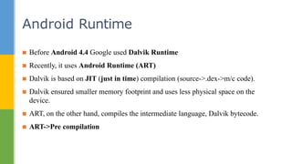 ▪ Before Android 4.4 Google used Dalvik Runtime
▪ Recently, it uses Android Runtime (ART)
▪ Dalvik is based on JIT (just in time) compilation (source->.dex->m/c code).
▪ Dalvik ensured smaller memory footprint and uses less physical space on the
device.
▪ ART, on the other hand, compiles the intermediate language, Dalvik bytecode.
▪ ART->Pre compilation
Android Runtime
 