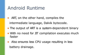 ▪ ART
, on the other hand, compiles the
intermediate language, Dalvik bytecode.
▪ The output of ART is a system-dependent binary
▪ With no need for JIT compilation executes much
faster
▪ Also ensures less CPU usage resulting in less
battery drainage.
Android Runtime
 