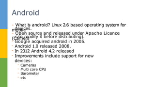 - What is android? Linux 2.6 based operating system for
mobile
devices.
- Open source and released under Apache Licence
(Carriers
can modify it before distributing).
- Google acquired android in 2005.
- Android 1.0 released 2008.
- In 2012 Android 4.2 released
- Improvements include support for new
devices:
- Cameras
- Multi core CPU
- Barometer
- etc
Android
 