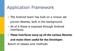 ▪ The Android team has built on a known set
proven libraries, built in the background.
▪ All of it these is exposed through Android
interfaces.
▪ These interfaces warp up all the various libraries
and make them useful for the Developer.
Bunch of classes and methods
Application Framework
 