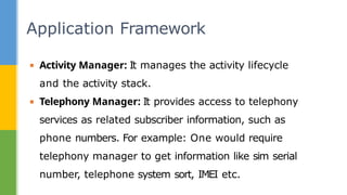 ▪ Activity Manager: It manages the activity lifecycle
and the activity stack.
▪ Telephony Manager: It provides access to telephony
services as related subscriber information, such as
phone numbers. For example: One would require
telephony manager to get information like sim serial
number, telephone system sort, IMEI etc.
Application Framework
 