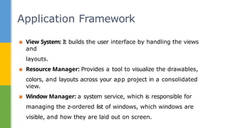 ▪ View System: It builds the user interface by handling the views
and
layouts.
▪ Resource Manager: Provides a tool to visualize the drawables,
colors, and layouts across your app project in a consolidated
view.
▪ Window Manager: a system service, which is responsible for
managing the z-ordered list of windows, which windows are
visible, and how they are laid out on screen.
Application Framework
 