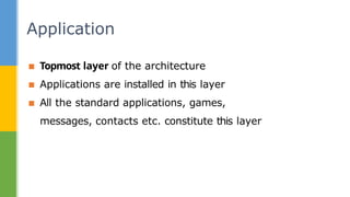 ▪ Topmost layer of the architecture
▪ Applications are installed in this layer
▪ All the standard applications, games,
messages, contacts etc. constitute this layer
Application
 