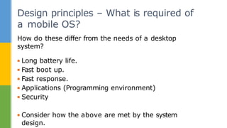 How do these differ from the needs of a desktop
system?
▪ Long battery life.
▪ Fast boot up.
▪ Fast response.
▪ Applications (Programming environment)
▪ Security
▪ Consider how the above are met by the system
design.
Design principles – What is required of
a mobile OS?
 
