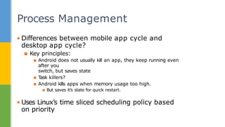▪ Differences between mobile app cycle and
desktop app cycle?
▪ Key principles:
▪ Android does not usually kill an app, they keep running even
after you
switch, but saves state
▪ T
ask killers?
▪ Android kills apps when memory usage too high.
▪ But saves it’s state for quick restart.
▪ Uses Linux’s time sliced scheduling policy based
on priority
Process Management
 
