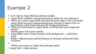 ▪ Let’s look at Angry Birds as another example.
▪ Angry Birds would be a foreground process while you were playing it.
▪ When you switch Angry Birds and enter the Gmail app to view your email,
Angry Birds becomes a background process (because it doesn’t have to
do anything), while Gmail becomes the foreground process.
▪ When you switch back to Angry Birds, it will become your foreground
process
and the game will resume quickly.
▪ Angry Birds wasn’t using resources in the background — aside from
some
RAM — but it resumes quickly because it remained cached and ready
to resume.
▪
▪When you swype out Angry bird and enter gmail-
> Angry bird-> empty process
Example 2
 