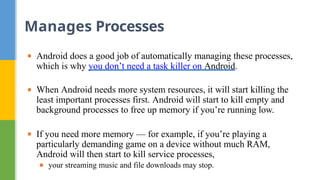 ▪ Android does a good job of automatically managing these processes,
which is why you don’t need a task killer on Android.
▪ When Android needs more system resources, it will start killing the
least important processes first. Android will start to kill empty and
background processes to free up memory if you’re running low.
▪ If you need more memory — for example, if you’re playing a
particularly demanding game on a device without much RAM,
Android will then start to kill service processes,
▪ your streaming music and file downloads may stop.
Manages Processes
 