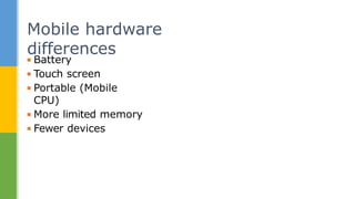 ▪ Battery
▪ Touch screen
▪ Portable (Mobile
CPU)
▪ More limited memory
▪ Fewer devices
Mobile hardware
differences
 