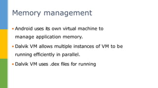 ▪ Android uses its own virtual machine to
manage application memory.
▪ Dalvik VM allows multiple instances of VM to be
running efficiently in parallel.
▪ Dalvik VM uses .dex files for running
Memory management
 