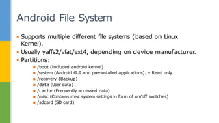 ▪ Supports multiple different file systems (based on Linux
Kernel).
▪ Usually yaffs2/vfat/ext4, depending on device manufacturer.
▪ Partitions:
▪ /boot (Included android kernel)
▪ /system (Android GUI and pre-installed applications). – Read only
▪ /recovery (Backup)
▪ /data (User data)
▪ /cache (Frequently accessed data)
▪ /misc (Contains misc system settings in form of on/off switches)
▪ /sdcard (SD card)
Android File System
 