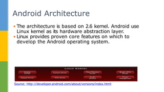 Android Architecture
Source: http://developer.android.com/about/versions/index.html
▪ The architecture is based on 2.6 kernel. Android use
Linux kernel as its hardware abstraction layer.
▪ Linux provides proven core features on which to
develop the Android operating system.
 