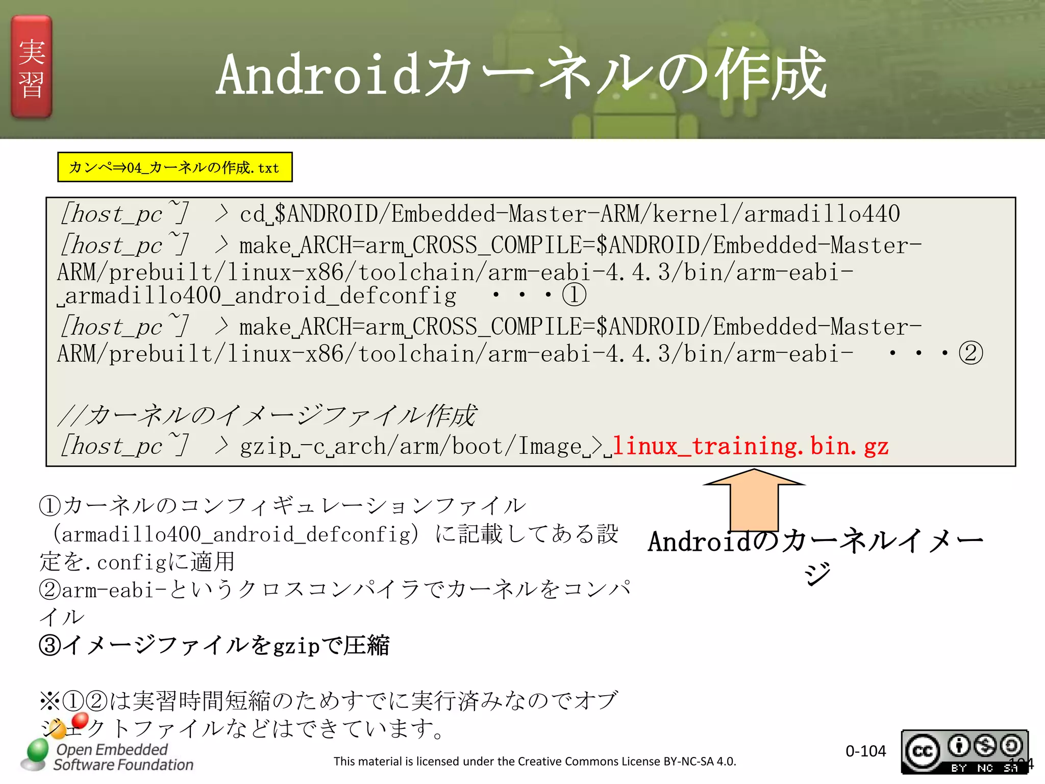 実
習

Androidカーネルの作成
カンペ⇒04_カーネルの作成.txt

[host_pc~] > cd␣$ANDROID/Embedded-Master-ARM/kernel/armadillo440
[host_pc~] > make␣ARCH=arm␣CROSS_COMPILE=$ANDROID/Embedded-MasterARM/prebuilt/linux-x86/toolchain/arm-eabi-4.4.3/bin/arm-eabi␣armadillo400_android_defconfig ・・・①
[host_pc~] > make␣ARCH=arm␣CROSS_COMPILE=$ANDROID/Embedded-MasterARM/prebuilt/linux-x86/toolchain/arm-eabi-4.4.3/bin/arm-eabi- ・・・②

//カーネルのイメージファイル作成
[host_pc~] > gzip␣-c␣arch/arm/boot/Image␣>␣linux_training.bin.gz
①カーネルのコンフィギュレーションファイル
（armadillo400_android_defconfig）に記載してある設
定を.configに適用
②arm-eabi-というクロスコンパイラでカーネルをコンパ
イル
③イメージファイルをgzipで圧縮

Androidのカーネルイメー
ジ

※①②は実習時間短縮のためすでに実行済みなのでオブ
ジェクトファイルなどはできています。
This material is licensed under the Creative Commons License BY-NC-SA 4.0.

0-104

104

 
