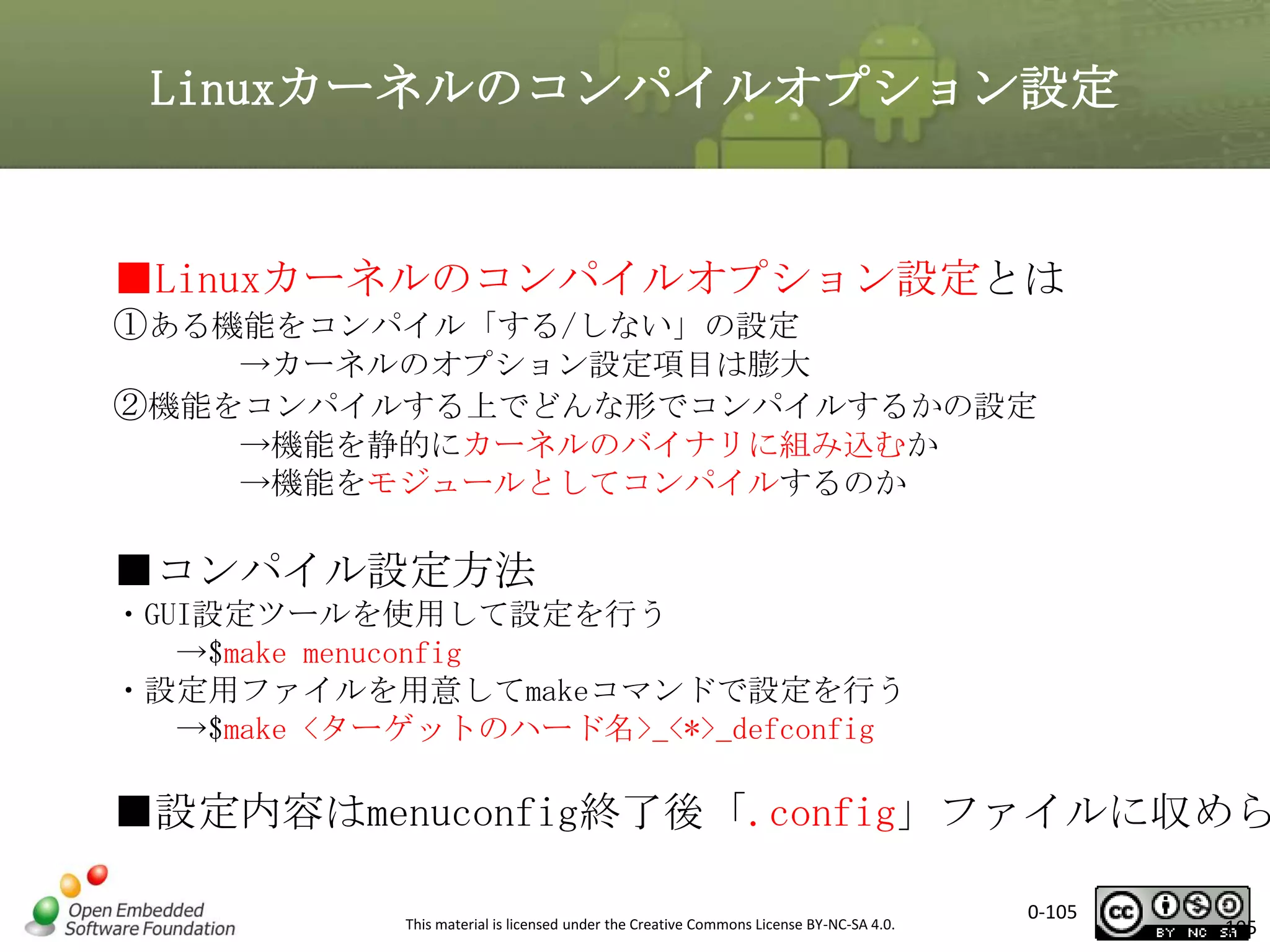 Linuxカーネルのコンパイルオプション設定

■Linuxカーネルのコンパイルオプション設定とは
①ある機能をコンパイル「する/しない」の設定
→カーネルのオプション設定項目は膨大
②機能をコンパイルする上でどんな形でコンパイルするかの設定
→機能を静的にカーネルのバイナリに組み込むか
→機能をモジュールとしてコンパイルするのか

■コンパイル設定方法
・GUI設定ツールを使用して設定を行う
→$make menuconfig
・設定用ファイルを用意してmakeコマンドで設定を行う
→$make <ターゲットのハード名>_<*>_defconfig

■設定内容はmenuconfig終了後「.config」ファイルに収めら
This material is licensed under the Creative Commons License BY-NC-SA 4.0.

0-105

105

 