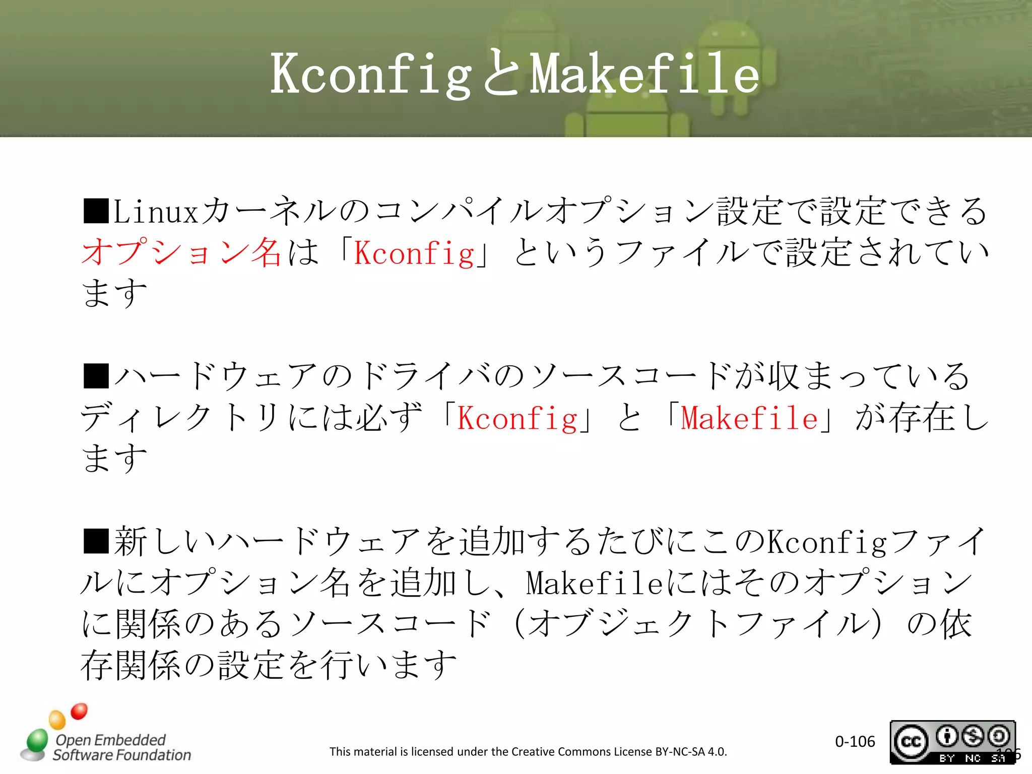 KconfigとMakefile
■Linuxカーネルのコンパイルオプション設定で設定できる
オプション名は「Kconfig」というファイルで設定されてい
ます
■ハードウェアのドライバのソースコードが収まっている
ディレクトリには必ず「Kconfig」と「Makefile」が存在し
ます
■新しいハードウェアを追加するたびにこのKconfigファイ
ルにオプション名を追加し、Makefileにはそのオプション
に関係のあるソースコード（オブジェクトファイル）の依
存関係の設定を行います
This material is licensed under the Creative Commons License BY-NC-SA 4.0.

0-106

106

 