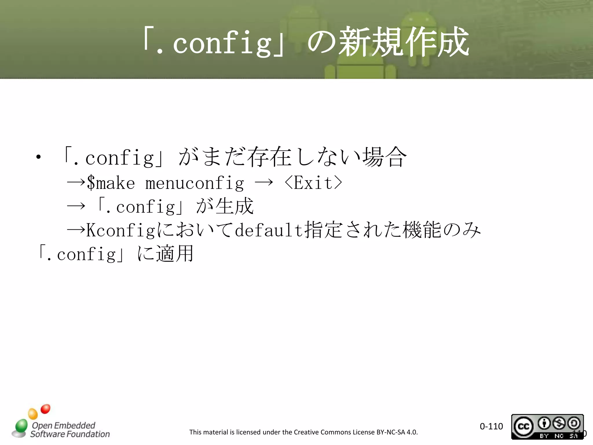 「.config」の新規作成

・「.config」がまだ存在しない場合
→$make menuconfig → <Exit>
→「.config」が生成
→Kconfigにおいてdefault指定された機能のみ
「.config」に適用

This material is licensed under the Creative Commons License BY-NC-SA 4.0.

0-110

110

 