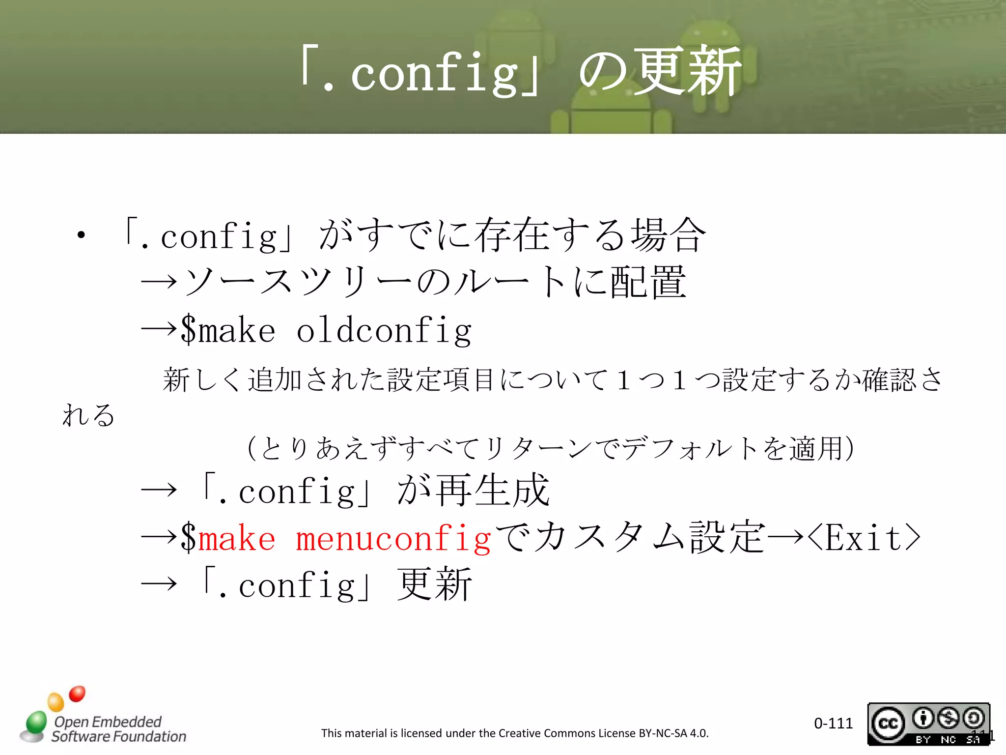 「.config」の更新
・「.config」がすでに存在する場合
→ソースツリーのルートに配置
→$make oldconfig
新しく追加された設定項目について１つ１つ設定するか確認さ

れる
（とりあえずすべてリターンでデフォルトを適用）

→「.config」が再生成
→$make menuconfigでカスタム設定→<Exit>
→「.config」更新

This material is licensed under the Creative Commons License BY-NC-SA 4.0.

0-111

111

 