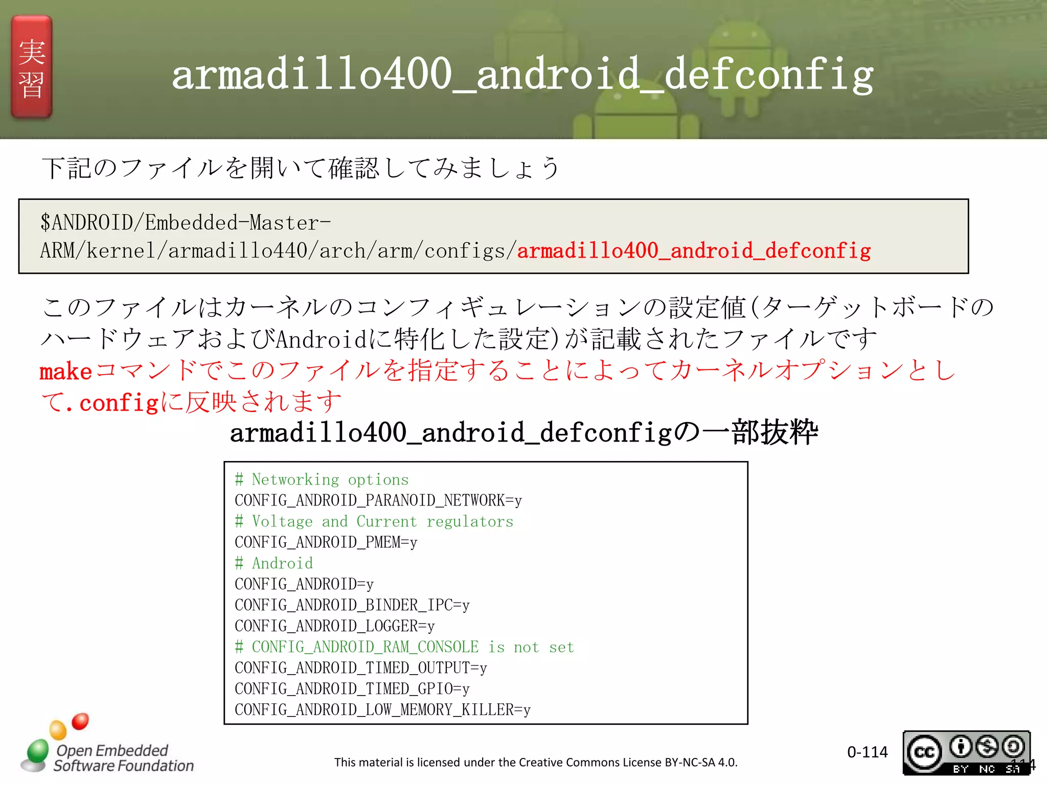 実
習

armadillo400_android_defconfig

下記のファイルを開いて確認してみましょう
$ANDROID/Embedded-MasterARM/kernel/armadillo440/arch/arm/configs/armadillo400_android_defconfig

このファイルはカーネルのコンフィギュレーションの設定値(ターゲットボードの
ハードウェアおよびAndroidに特化した設定)が記載されたファイルです
makeコマンドでこのファイルを指定することによってカーネルオプションとし
て.configに反映されます

armadillo400_android_defconfigの一部抜粋
# Networking options
CONFIG_ANDROID_PARANOID_NETWORK=y
# Voltage and Current regulators
CONFIG_ANDROID_PMEM=y
# Android
CONFIG_ANDROID=y
CONFIG_ANDROID_BINDER_IPC=y
CONFIG_ANDROID_LOGGER=y
# CONFIG_ANDROID_RAM_CONSOLE is not set
CONFIG_ANDROID_TIMED_OUTPUT=y
CONFIG_ANDROID_TIMED_GPIO=y
CONFIG_ANDROID_LOW_MEMORY_KILLER=y
This material is licensed under the Creative Commons License BY-NC-SA 4.0.

0-114

114

 