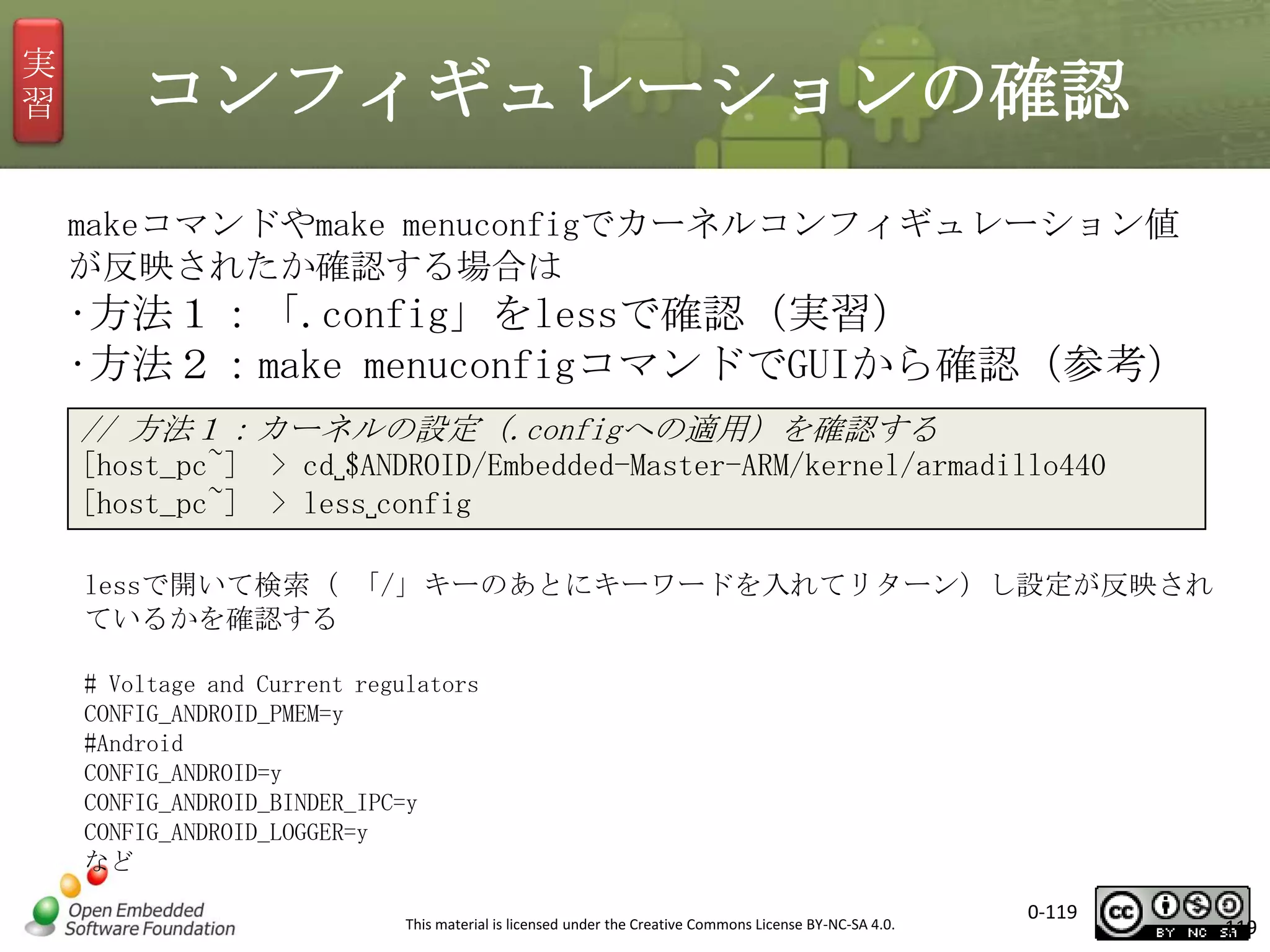 実
習

コンフィギュレーションの確認
makeコマンドやmake menuconfigでカーネルコンフィギュレーション値
が反映されたか確認する場合は

•方法１：「.config」をlessで確認（実習）
•方法２：make menuconfigコマンドでGUIから確認（参考）
// 方法１：カーネルの設定（.configへの適用）を確認する
[host_pc~] > cd␣$ANDROID/Embedded-Master-ARM/kernel/armadillo440
[host_pc~] > less␣config
lessで開いて検索（ 「/」キーのあとにキーワードを入れてリターン）し設定が反映され
ているかを確認する
# Voltage and Current regulators
CONFIG_ANDROID_PMEM=y
#Android
CONFIG_ANDROID=y
CONFIG_ANDROID_BINDER_IPC=y
CONFIG_ANDROID_LOGGER=y
など
This material is licensed under the Creative Commons License BY-NC-SA 4.0.

0-119

119

 