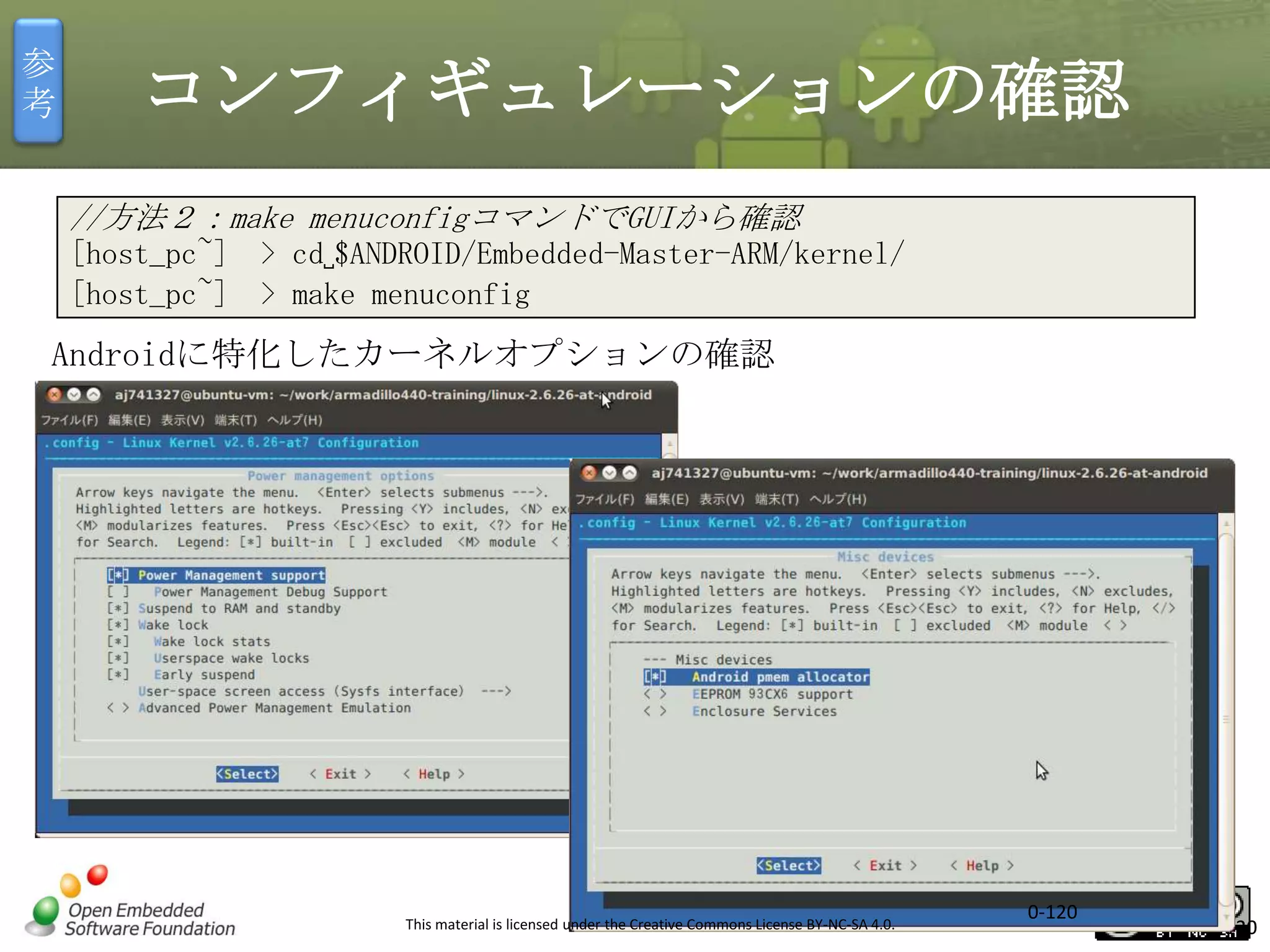 参
考

コンフィギュレーションの確認
//方法２：make menuconfigコマンドでGUIから確認
[host_pc~] > cd␣$ANDROID/Embedded-Master-ARM/kernel/
[host_pc~] > make menuconfig

Androidに特化したカーネルオプションの確認

This material is licensed under the Creative Commons License BY-NC-SA 4.0.

0-120

120

 