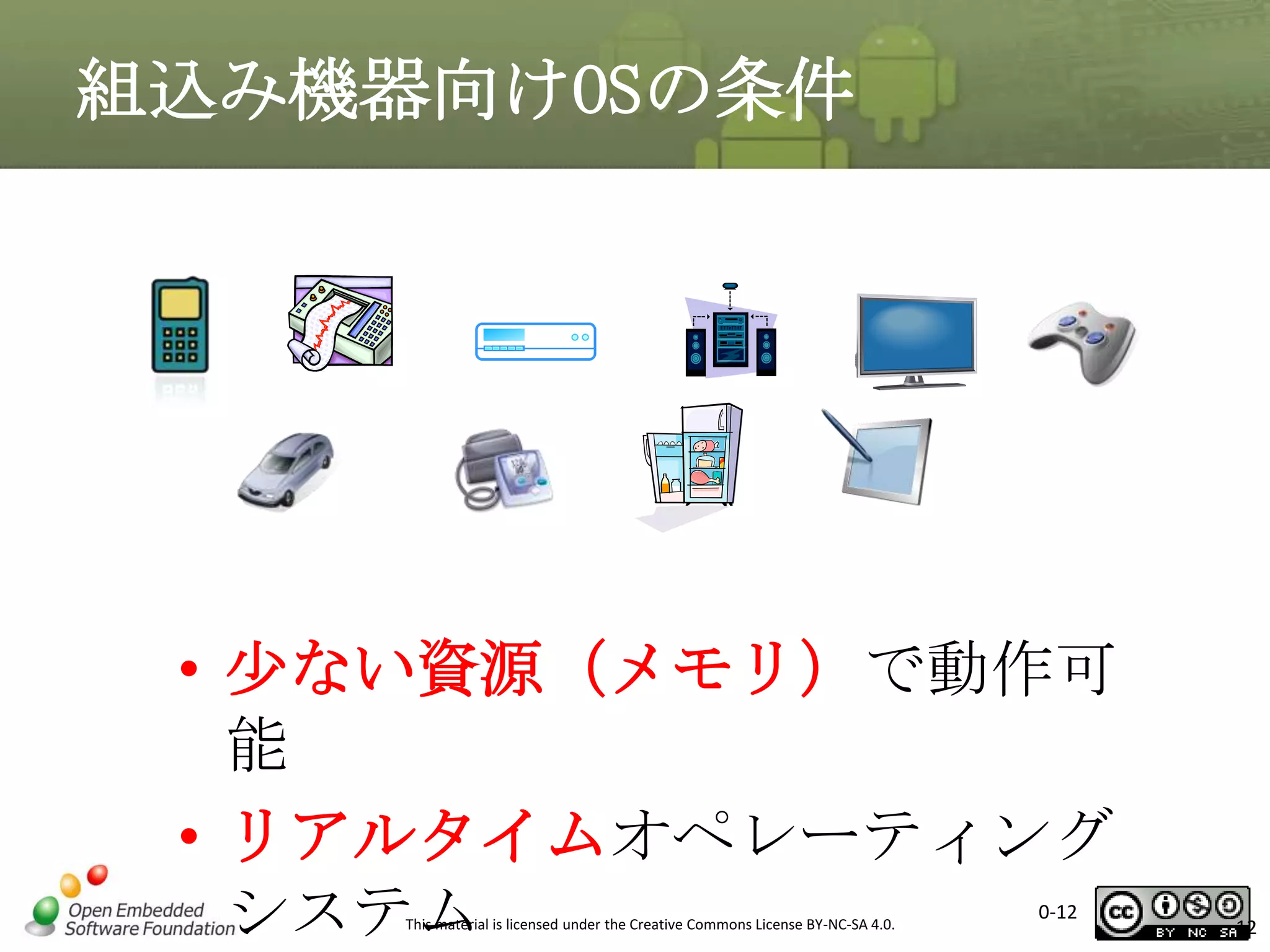 組込み機器向けOSの条件

• 少ない資源（メモリ）で動作可
能
• リアルタイムオペレーティング
システム
This material is licensed under the Creative Commons License BY-NC-SA 4.0.

0-12

12

 