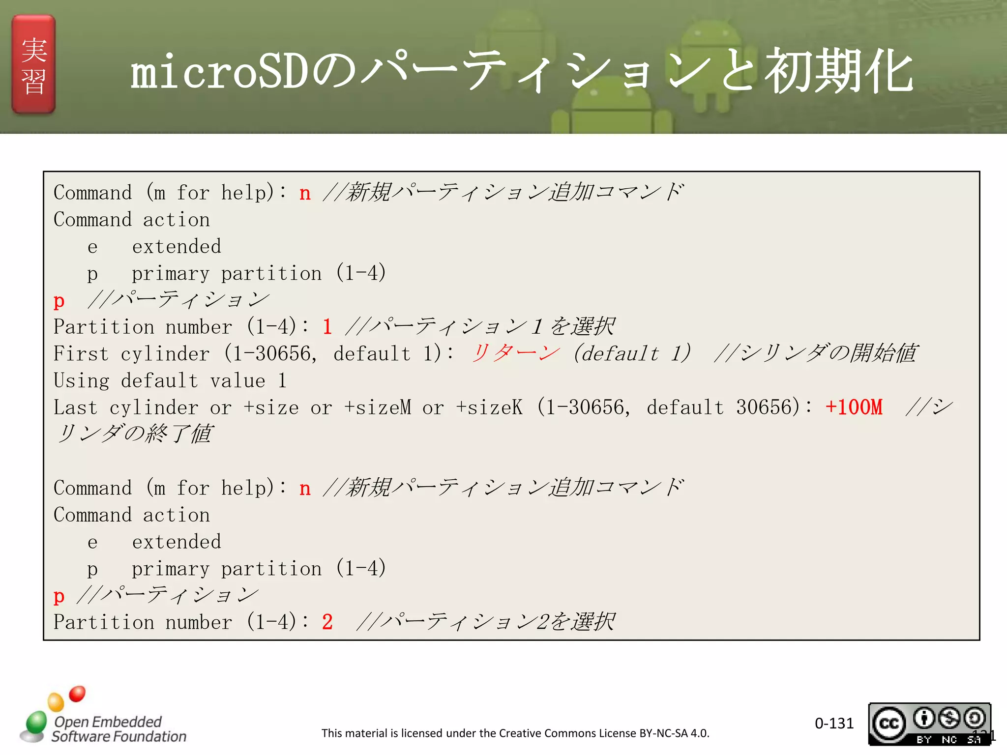実
習

microSDのパーティションと初期化
Command (m for help): n //新規パーティション追加コマンド
Command action
e
extended
p
primary partition (1-4)
p //パーティション
Partition number (1-4): 1 //パーティション１を選択
First cylinder (1-30656, default 1): リターン（default 1） //シリンダの開始値
Using default value 1
Last cylinder or +size or +sizeM or +sizeK (1-30656, default 30656): +100M //シ

リンダの終了値
Command (m for help): n //新規パーティション追加コマンド
Command action
e
extended
p
primary partition (1-4)
p //パーティション
Partition number (1-4): 2 //パーティション2を選択

This material is licensed under the Creative Commons License BY-NC-SA 4.0.

0-131

131

 