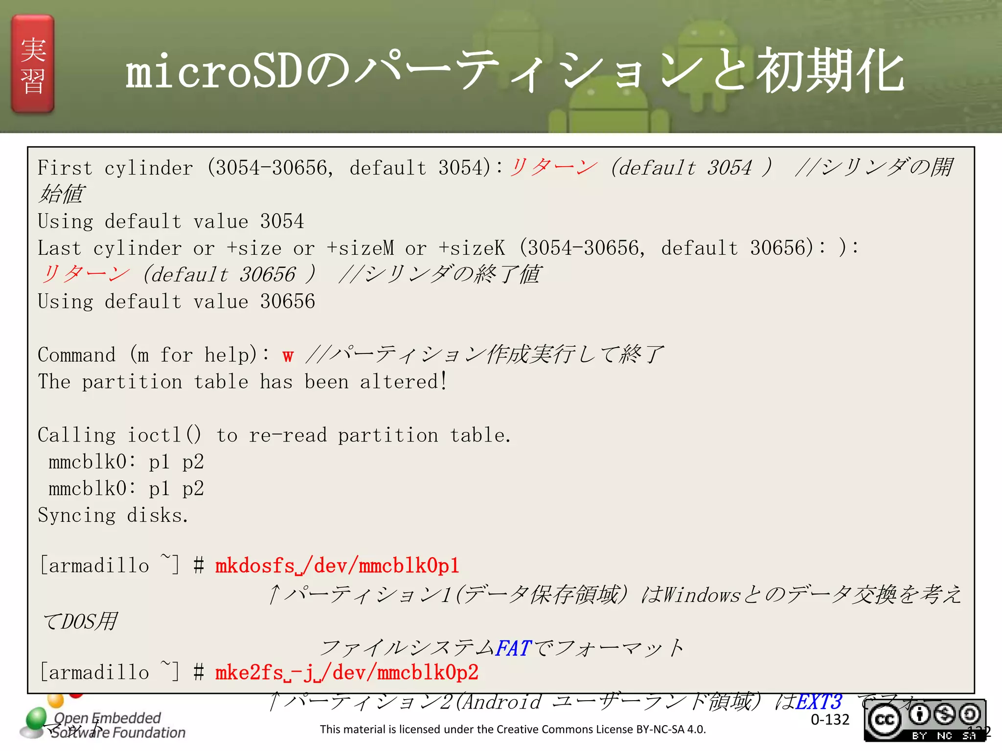 実
習

microSDのパーティションと初期化

First cylinder (3054-30656, default 3054):リターン（default 3054 ） //シリンダの開

始値
Using default value 3054
Last cylinder or +size or +sizeM or +sizeK (3054-30656, default 30656): ):

リターン（default 30656 ） //シリンダの終了値
Using default value 30656
Command (m for help): w //パーティション作成実行して終了
The partition table has been altered!
Calling ioctl() to re-read partition table.
mmcblk0: p1 p2
mmcblk0: p1 p2
Syncing disks.
[armadillo ~] # mkdosfs␣/dev/mmcblk0p1

↑パーティション1(データ保存領域) はWindowsとのデータ交換を考え
てDOS用
ファイルシステムFATでフォーマット
[armadillo ~] # mke2fs␣-j␣/dev/mmcblk0p2

↑パーティション2(Android ユーザーランド領域) はEXT3 でフォー
マット

This material is licensed under the Creative Commons License BY-NC-SA 4.0.

0-132

132

 
