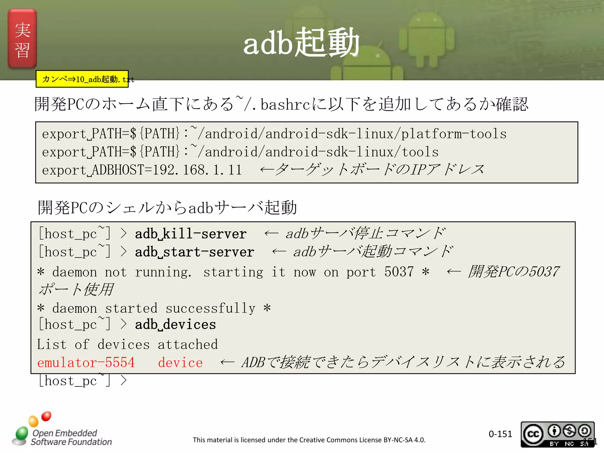 実
習

adb起動
カンペ⇒10_adb起動.txt

開発PCのホーム直下にある~/.bashrcに以下を追加してあるか確認
export␣PATH=${PATH}:~/android/android-sdk-linux/platform-tools
export␣PATH=${PATH}:~/android/android-sdk-linux/tools
export␣ADBHOST=192.168.1.11 ←ターゲットボードのIPアドレス

開発PCのシェルからadbサーバ起動
[host_pc~] > adb␣kill-server ← adbサーバ停止コマンド
[host_pc~] > adb␣start-server ← adbサーバ起動コマンド
* daemon not running. starting it now on port 5037 * ← 開発PCの5037

ポート使用
* daemon started successfully *
[host_pc~] > adb␣devices
List of devices attached
emulator-5554
device ← ADBで接続できたらデバイスリストに表示される
[host_pc~] >

This material is licensed under the Creative Commons License BY-NC-SA 4.0.

0-151

151

 