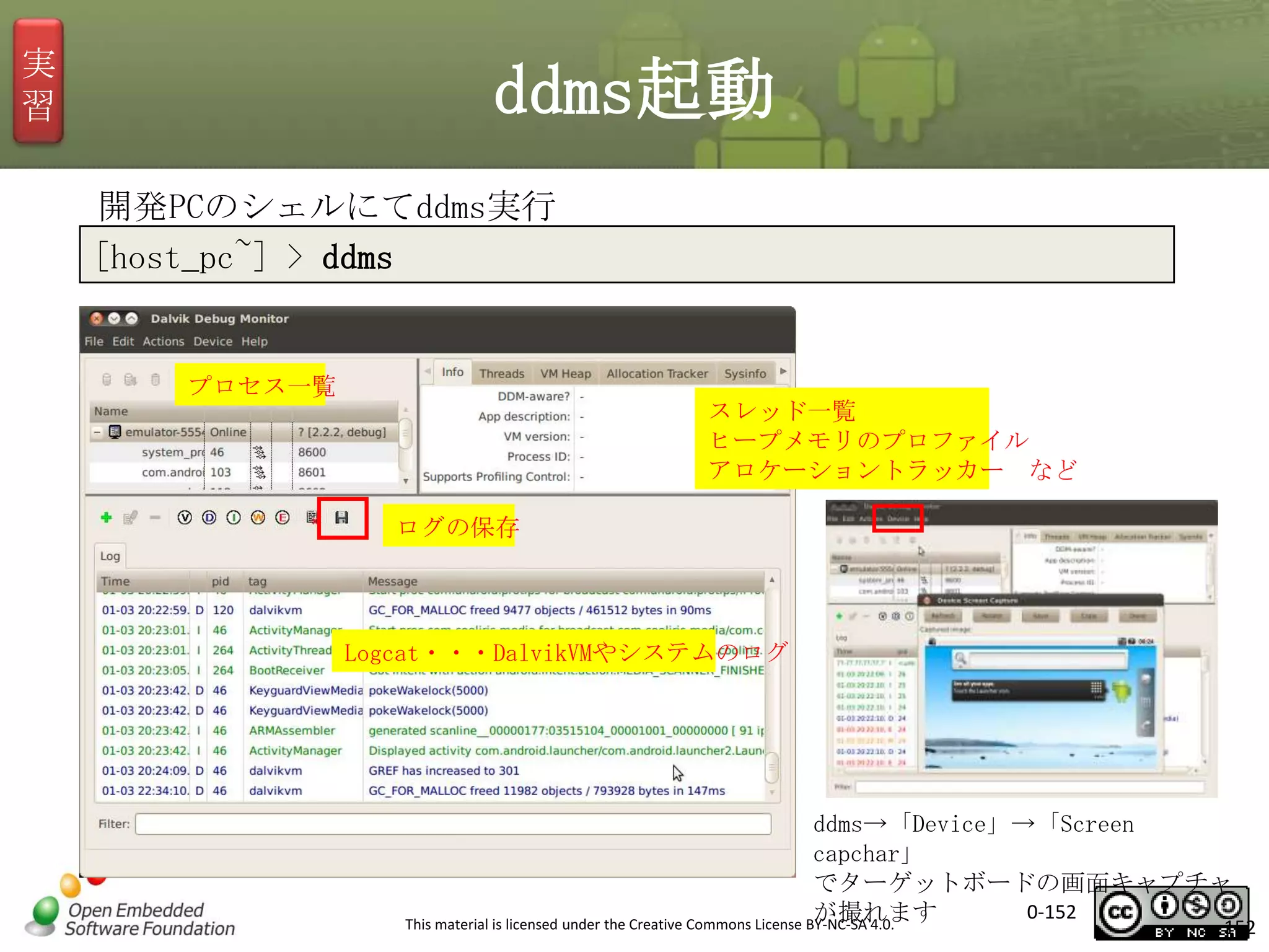 実
習

ddms起動
開発PCのシェルにてddms実行
[host_pc~] > ddms

プロセス一覧

スレッド一覧
ヒープメモリのプロファイル
アロケーショントラッカー など
ログの保存

Logcat・・・DalvikVMやシステムのログ

ddms→「Device」→「Screen
capchar」
でターゲットボードの画面キャプチャ
0-152
が撮れます
This material is licensed under the Creative Commons License BY-NC-SA 4.0.

152

 