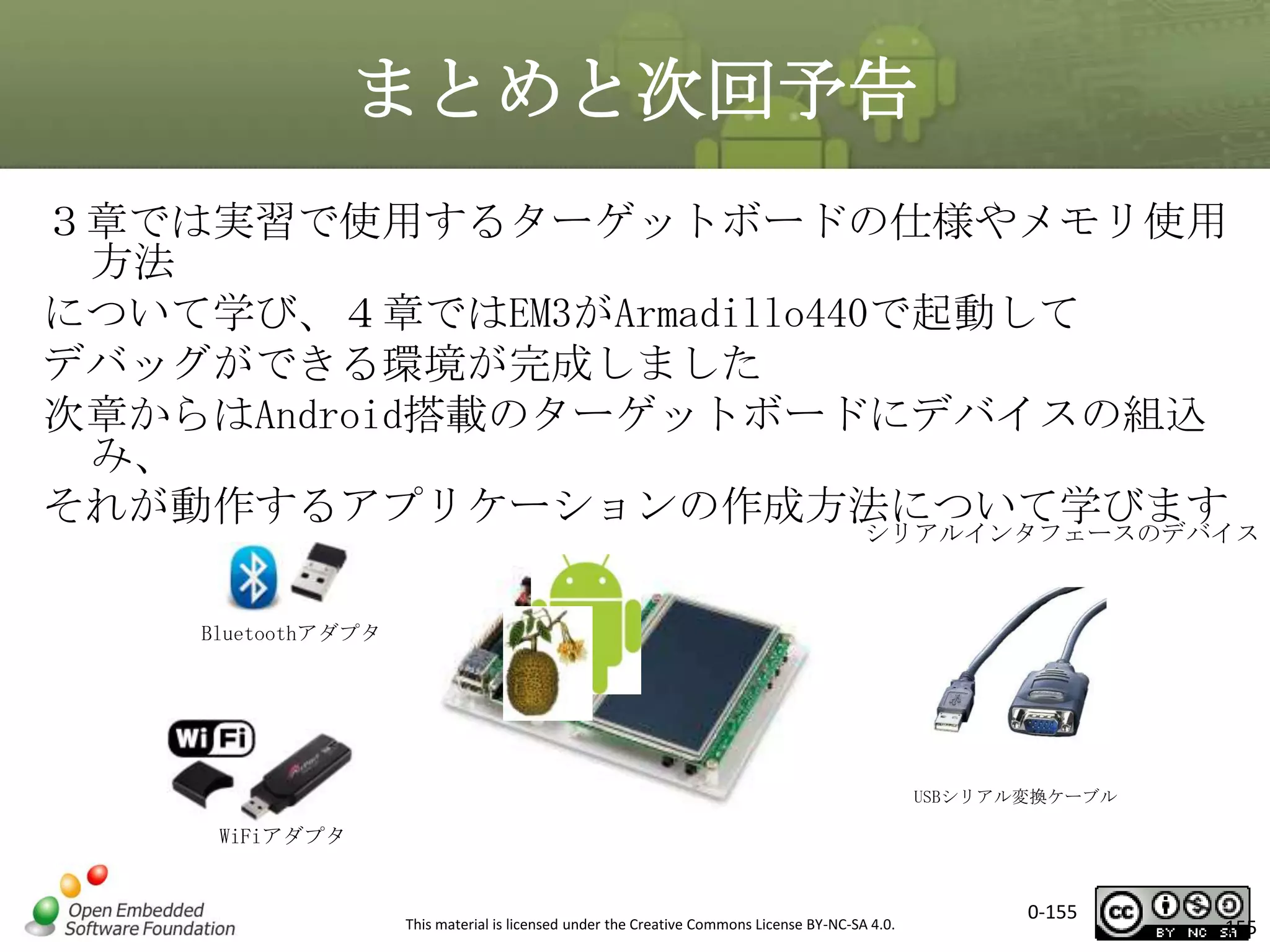 まとめと次回予告
３章では実習で使用するターゲットボードの仕様やメモリ使用
方法
について学び、４章ではEM3がArmadillo440で起動して
デバッグができる環境が完成しました
次章からはAndroid搭載のターゲットボードにデバイスの組込
み、
それが動作するアプリケーションの作成方法について学びます

シリアルインタフェースのデバイス

Bluetoothアダプタ

USBシリアル変換ケーブル

WiFiアダプタ

This material is licensed under the Creative Commons License BY-NC-SA 4.0.

0-155

155

 