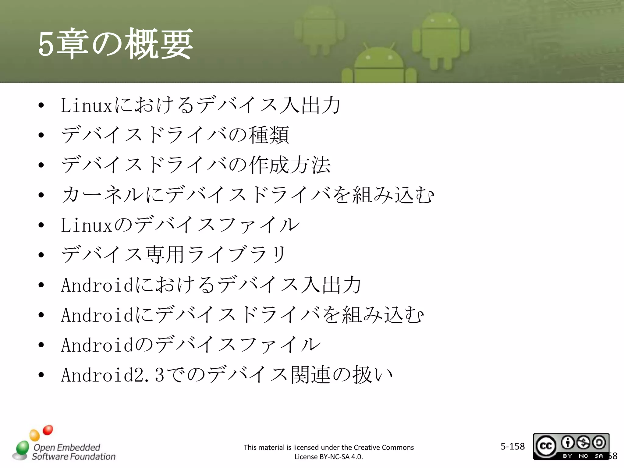 5章の概要
•
•
•
•
•
•
•
•
•
•

Linuxにおけるデバイス入出力
デバイスドライバの種類
デバイスドライバの作成方法
カーネルにデバイスドライバを組み込む
Linuxのデバイスファイル
デバイス専用ライブラリ
Androidにおけるデバイス入出力
Androidにデバイスドライバを組み込む
Androidのデバイスファイル
Android2.3でのデバイス関連の扱い

マスタ タイトルの書式設定

This material is licensed under the Creative Commons
License BY-NC-SA 4.0.

5-158

158

 