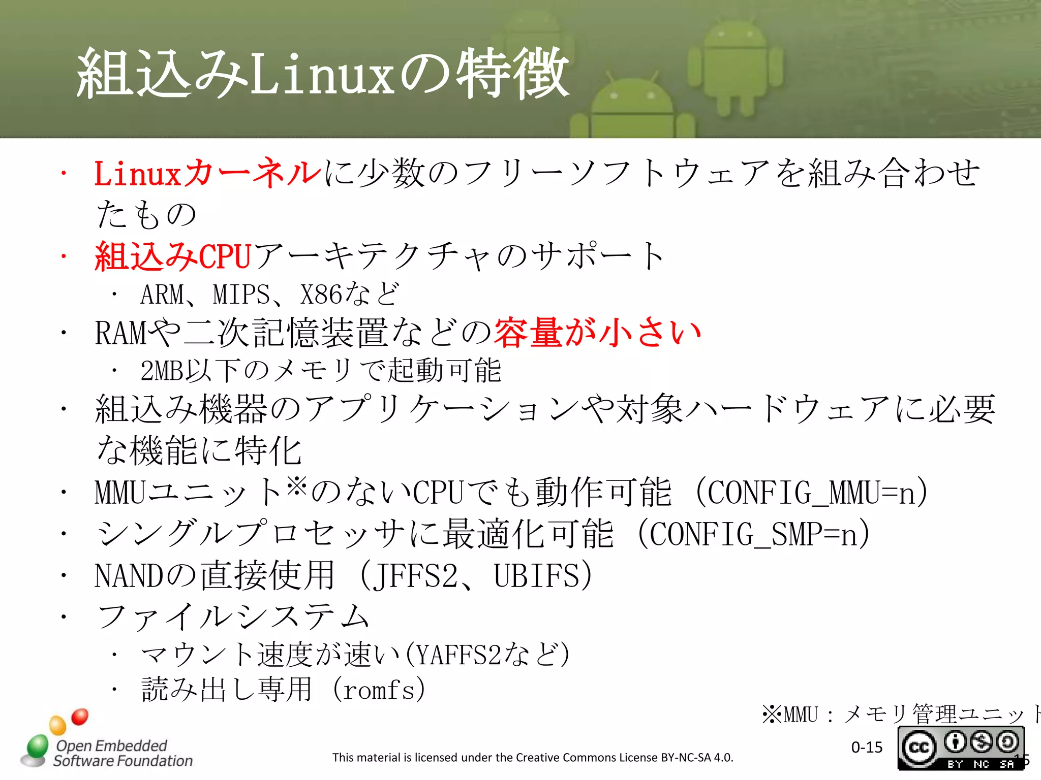 組込みLinuxの特徴
• Linuxカーネルに少数のフリーソフトウェアを組み合わせ
たもの
• 組込みCPUアーキテクチャのサポート
• ARM、MIPS、X86など

• RAMや二次記憶装置などの容量が小さい
• 2MB以下のメモリで起動可能

• 組込み機器のアプリケーションや対象ハードウェアに必要
な機能に特化
• MMUユニット※のないCPUでも動作可能（CONFIG_MMU=n）
• シングルプロセッサに最適化可能（CONFIG_SMP=n）
• NANDの直接使用（JFFS2、UBIFS）
• ファイルシステム
• マウント速度が速い(YAFFS2など)
• 読み出し専用（romfs）
This material is licensed under the Creative Commons License BY-NC-SA 4.0.

※MMU：メモリ管理ユニット
0-15

15

 