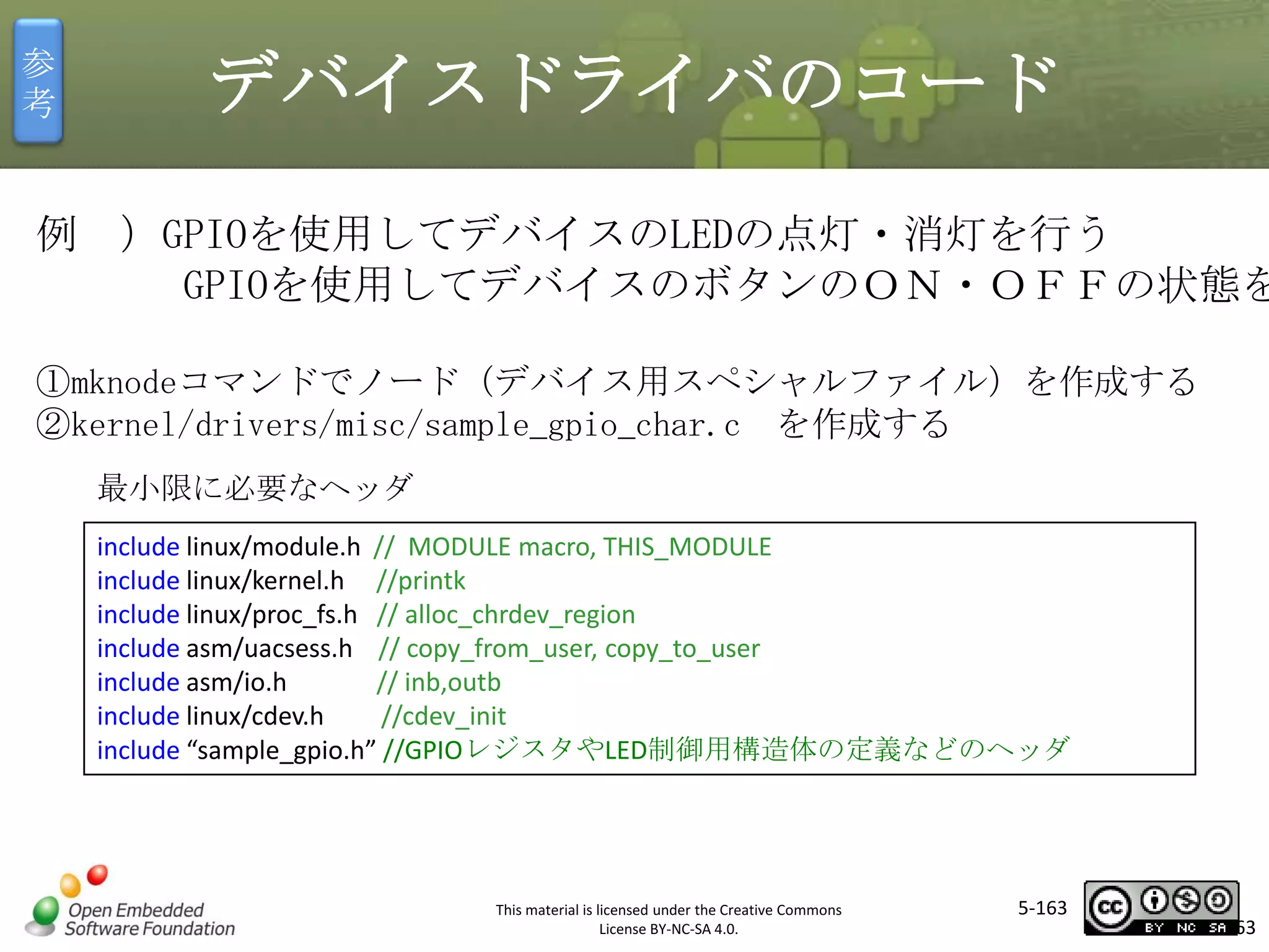参
考

デバイスドライバのコード

例 ）GPIOを使用してデバイスのLEDの点灯・消灯を行う
GPIOを使用してデバイスのボタンのＯＮ・ＯＦＦの状態を
①mknodeコマンドでノード（デバイス用スペシャルファイル）を作成する
②kernel/drivers/misc/sample_gpio_char.c を作成する

マスタ タイトルの書式設定

最小限に必要なヘッダ
include linux/module.h // MODULE macro, THIS_MODULE
include linux/kernel.h //printk
include linux/proc_fs.h // alloc_chrdev_region
include asm/uacsess.h // copy_from_user, copy_to_user
include asm/io.h
// inb,outb
include linux/cdev.h
//cdev_init
include “sample_gpio.h” //GPIOレジスタやLED制御用構造体の定義などのヘッダ

This material is licensed under the Creative Commons
License BY-NC-SA 4.0.

5-163

163

 