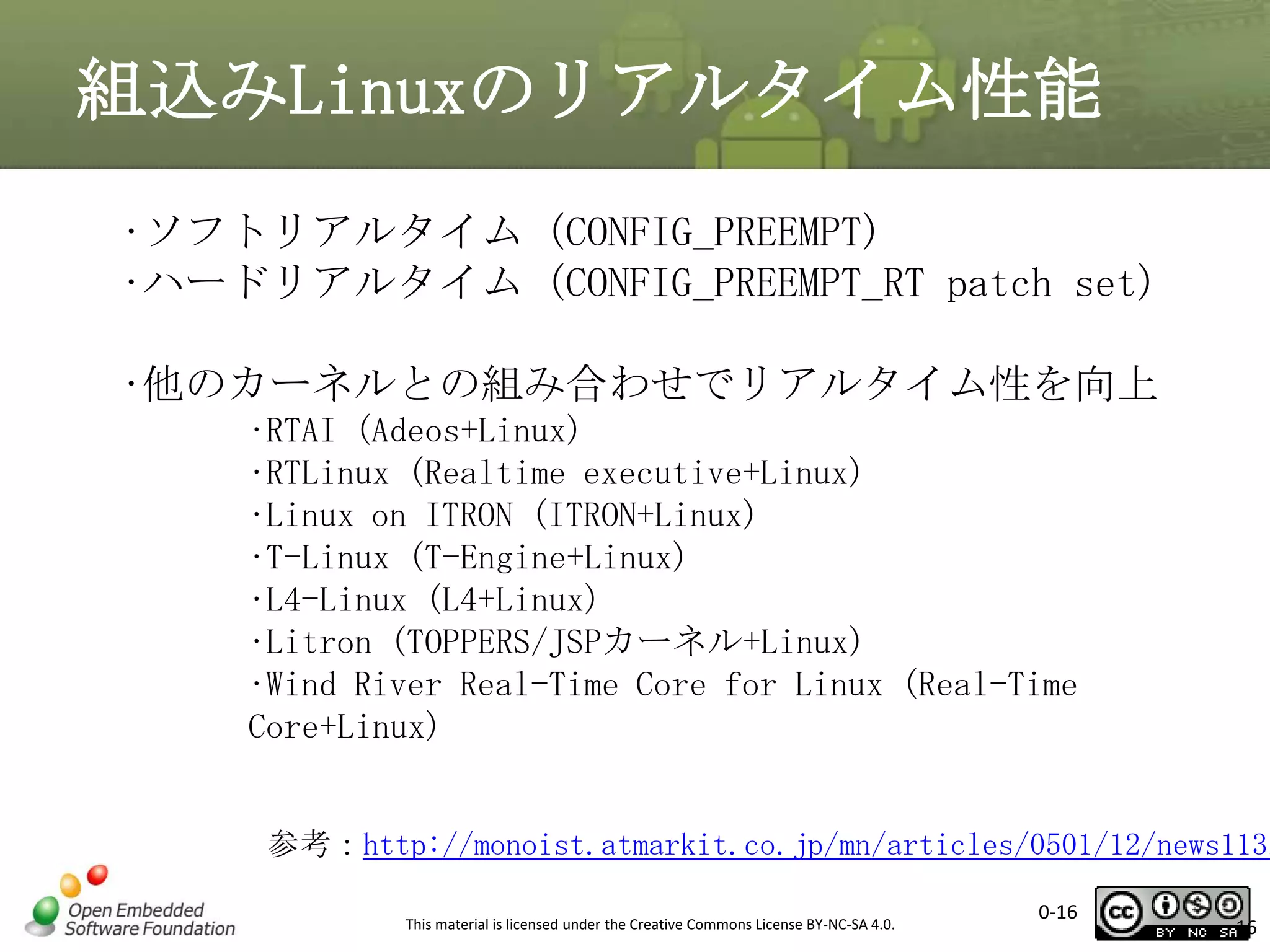 組込みLinuxのリアルタイム性能
•ソフトリアルタイム (CONFIG_PREEMPT)
•ハードリアルタイム (CONFIG_PREEMPT_RT patch set)
•他のカーネルとの組み合わせでリアルタイム性を向上
•RTAI (Adeos+Linux)
•RTLinux (Realtime executive+Linux)
•Linux on ITRON (ITRON+Linux)
•T-Linux (T-Engine+Linux)
•L4-Linux (L4+Linux)
•Litron (TOPPERS/JSPカーネル+Linux)
•Wind River Real-Time Core for Linux (Real-Time
Core+Linux)

参考：http://monoist.atmarkit.co.jp/mn/articles/0501/12/news113.
This material is licensed under the Creative Commons License BY-NC-SA 4.0.

0-16

16

 