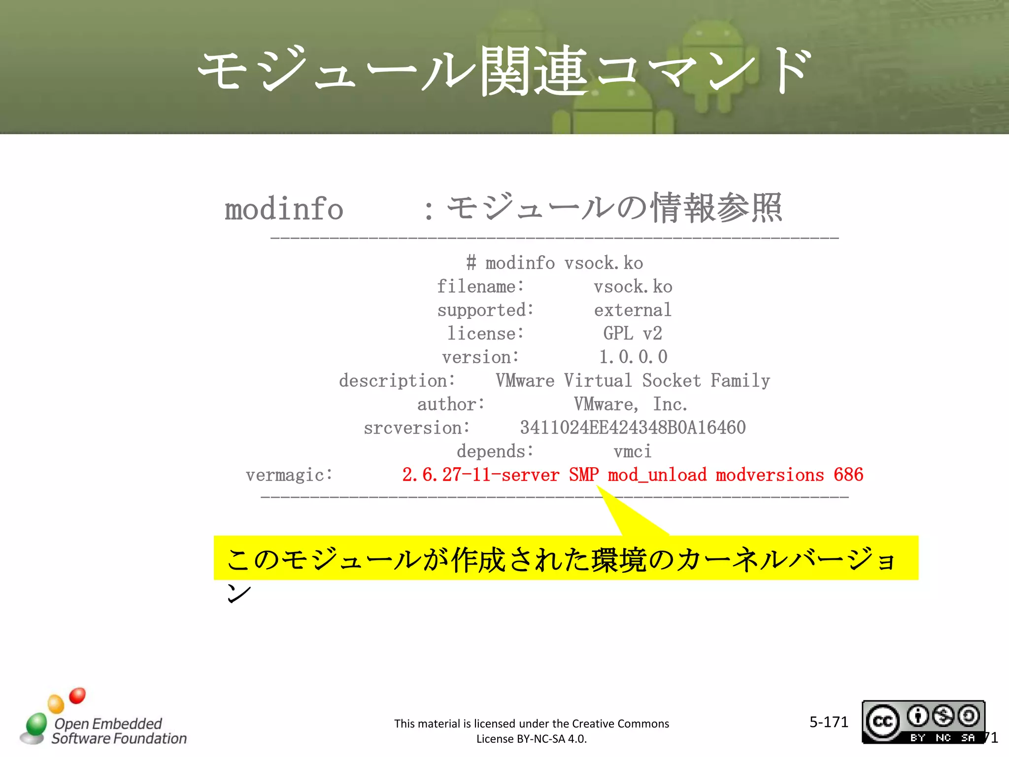 モジュール関連コマンド
modinfo

：モジュールの情報参照

---------------------------------------------------------# modinfo vsock.ko
filename:
vsock.ko
supported:
external
license:
GPL v2
version:
1.0.0.0
description:
VMware Virtual Socket Family
author:
VMware, Inc.
srcversion:
3411024EE424348B0A16460
depends:
vmci
vermagic:
2.6.27-11-server SMP mod_unload modversions 686
------------------------------------------------------------

マスタ タイトルの書式設定

このモジュールが作成された環境のカーネルバージョ
ン

This material is licensed under the Creative Commons
License BY-NC-SA 4.0.

5-171

171

 