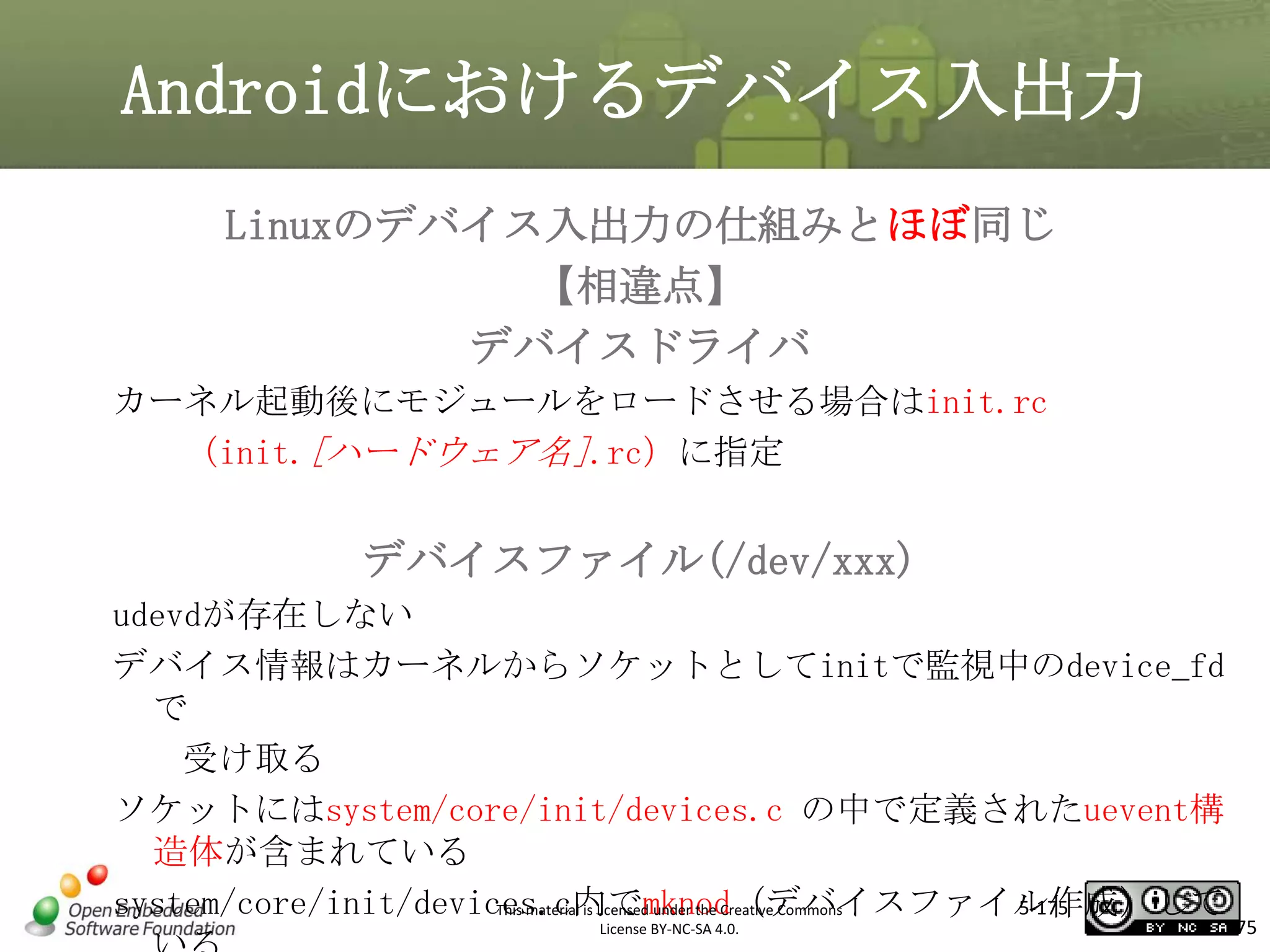Androidにおけるデバイス入出力
Linuxのデバイス入出力の仕組みとほぼ同じ
【相違点】
デバイスドライバ
カーネル起動後にモジュールをロードさせる場合はinit.rc
（init.[ハードウェア名].rc）に指定

マスタ タイトルの書式設定
デバイスファイル(/dev/xxx)

udevdが存在しない
デバイス情報はカーネルからソケットとしてinitで監視中のdevice_fd
で
受け取る
ソケットにはsystem/core/init/devices.c の中で定義されたuevent構
造体が含まれている
system/core/init/devices.c内でmknod（デバイスファイル作成）して
5-175
This material is licensed under the Creative Commons
License BY-NC-SA 4.0.

175

 