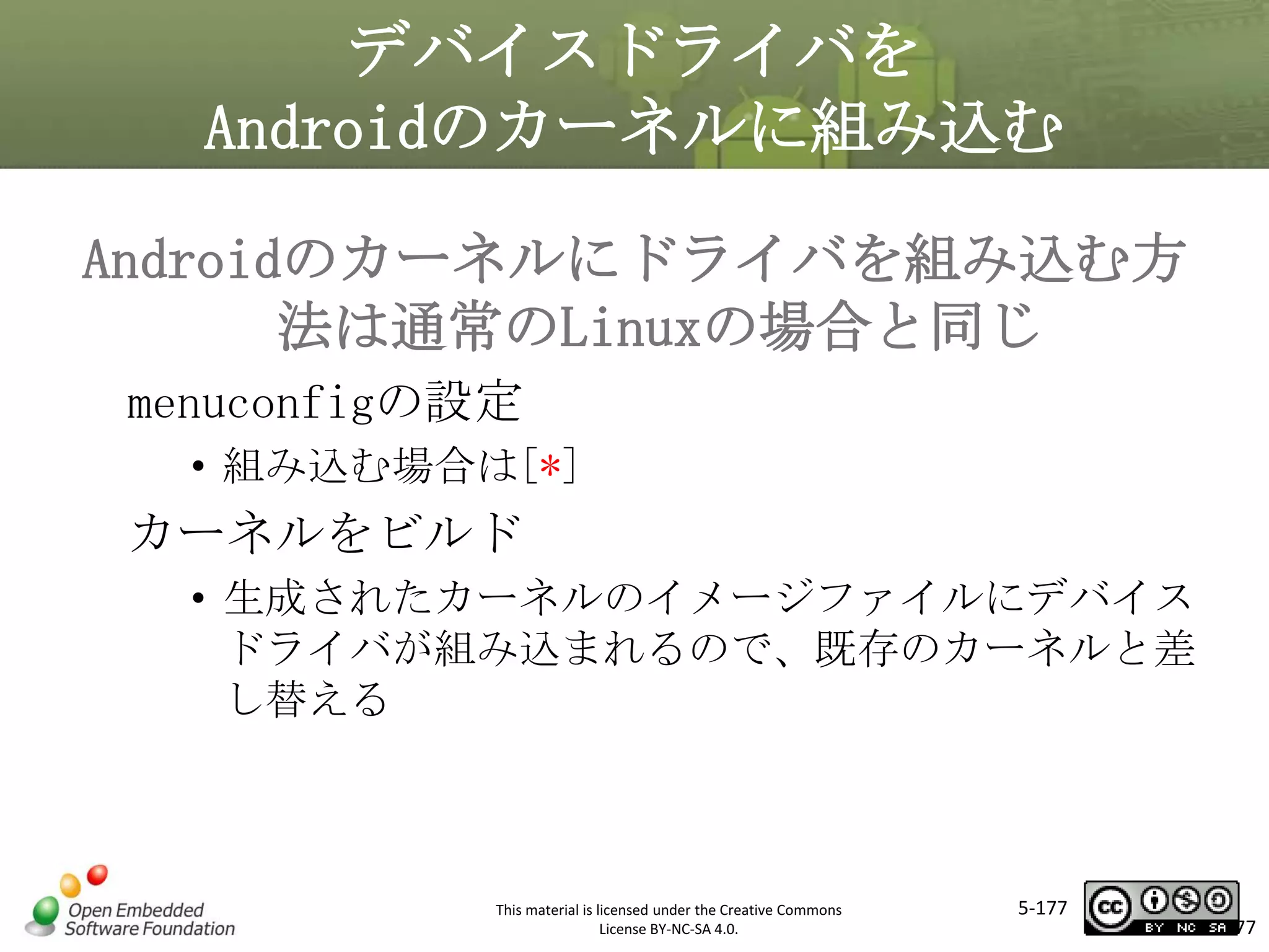 デバイスドライバを
Androidのカーネルに組み込む
Androidのカーネルにドライバを組み込む方
法は通常のLinuxの場合と同じ
menuconfigの設定

マスタ タイトルの書式設定
• 組み込む場合は[*]

カーネルをビルド
• 生成されたカーネルのイメージファイルにデバイス
ドライバが組み込まれるので、既存のカーネルと差
し替える

This material is licensed under the Creative Commons
License BY-NC-SA 4.0.

5-177

177

 