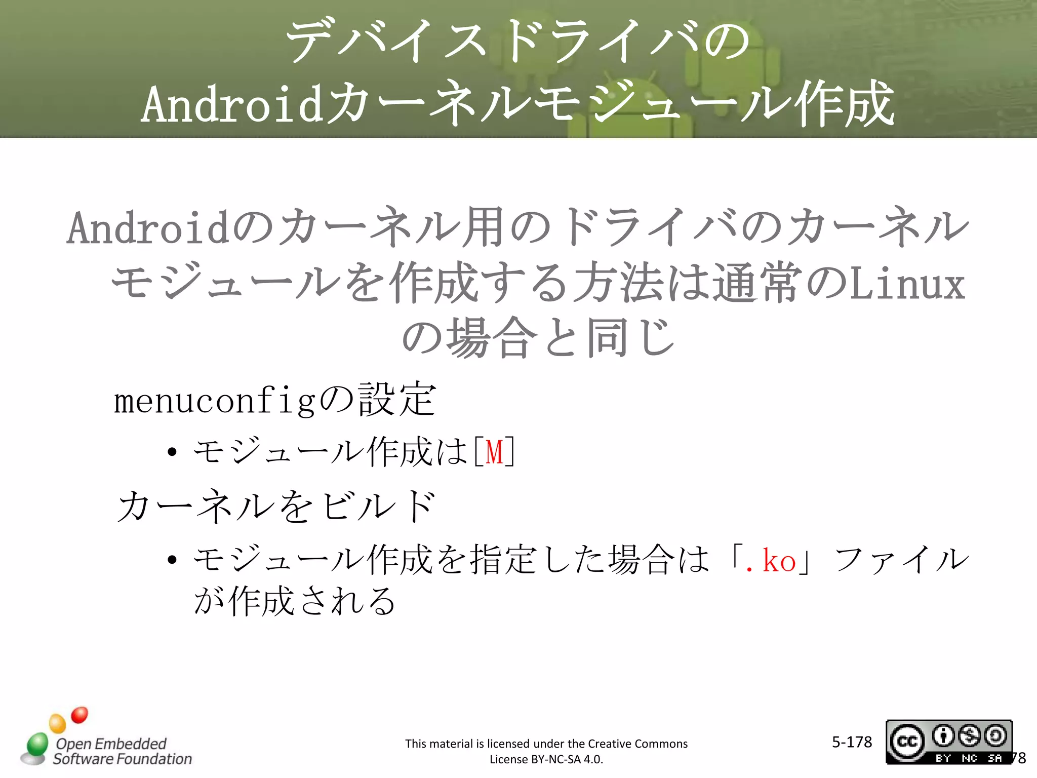 デバイスドライバの
Androidカーネルモジュール作成
Androidのカーネル用のドライバのカーネル
モジュールを作成する方法は通常のLinux
の場合と同じ
マスタ タイトルの書式設定
menuconfigの設定

• モジュール作成は[M]

カーネルをビルド
• モジュール作成を指定した場合は「.ko」ファイル
が作成される

This material is licensed under the Creative Commons
License BY-NC-SA 4.0.

5-178

178

 