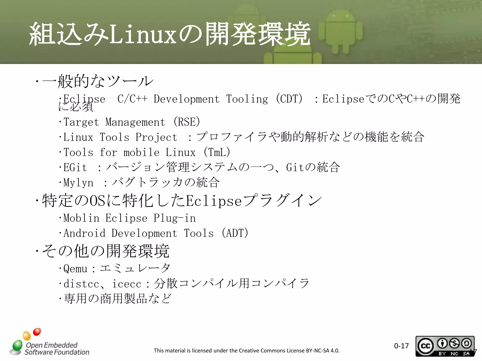 組込みLinuxの開発環境
•一般的なツール
•Eclipse C/C++ Development Tooling (CDT) ：EclipseでのCやC++の開発
に必須
•Target Management (RSE)
•Linux Tools Project ：プロファイラや動的解析などの機能を統合
•Tools for mobile Linux (TmL)
•EGit ：バージョン管理システムの一つ、Gitの統合
•Mylyn ：バグトラッカの統合

•特定のOSに特化したEclipseプラグイン
•Moblin Eclipse Plug-in
•Android Development Tools (ADT)

•その他の開発環境
•Qemu：エミュレータ
•distcc、icecc：分散コンパイル用コンパイラ
•専用の商用製品など

This material is licensed under the Creative Commons License BY-NC-SA 4.0.

0-17

17

 