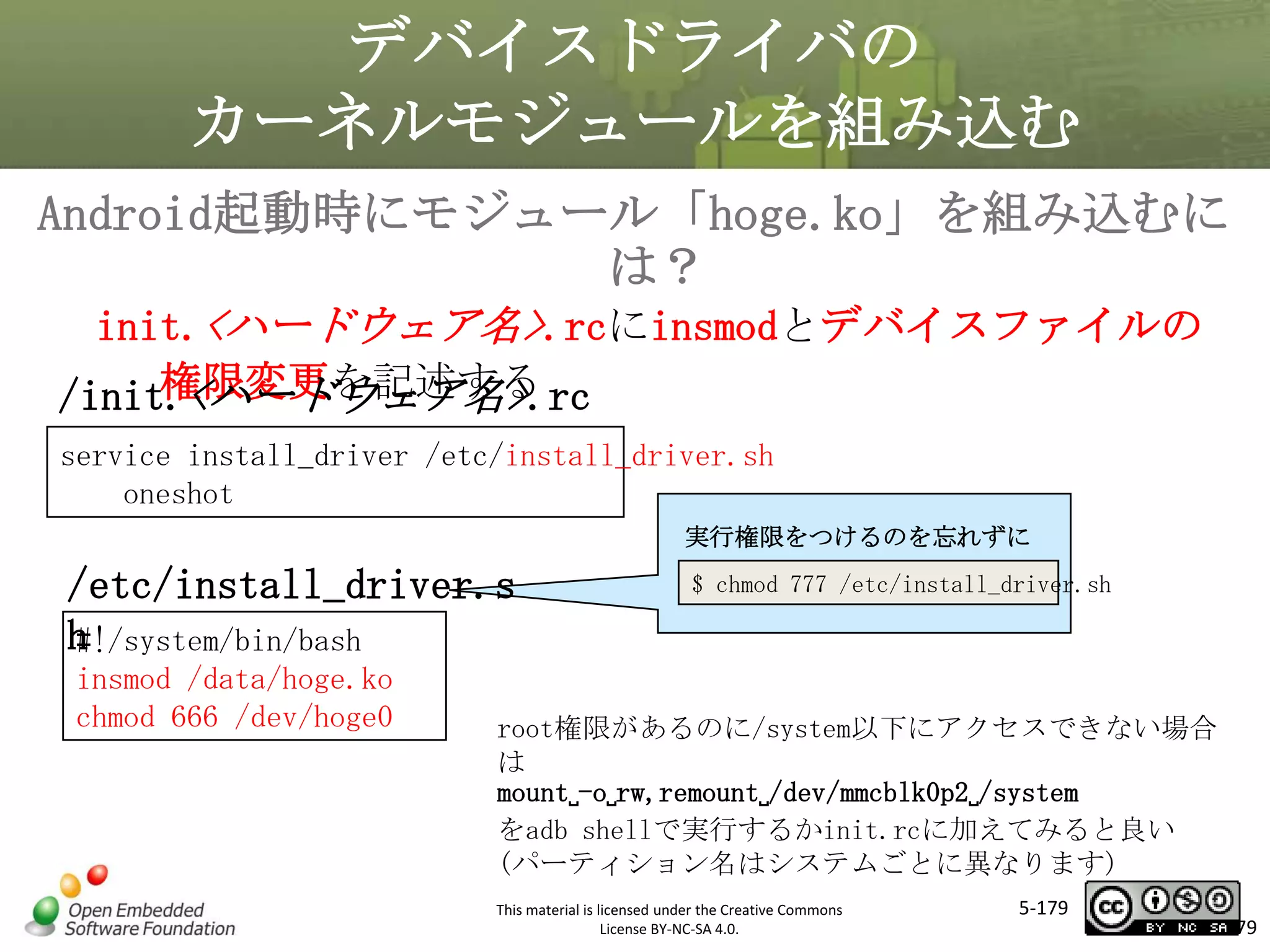 デバイスドライバの
カーネルモジュールを組み込む
Android起動時にモジュール「hoge.ko」を組み込むに
は？
init.<ハードウェア名>.rcにinsmodとデバイスファイルの
権限変更を記述する
/init.<ハードウェア名>.rc

マスタ タイトルの書式設定

service install_driver /etc/install_driver.sh
oneshot

実行権限をつけるのを忘れずに

/etc/install_driver.s
h
#!/system/bin/bash
insmod /data/hoge.ko
chmod 666 /dev/hoge0

$ chmod 777 /etc/install_driver.sh

root権限があるのに/system以下にアクセスできない場合
は
mount␣-o␣rw,remount␣/dev/mmcblk0p2␣/system
をadb shellで実行するかinit.rcに加えてみると良い
(パーティション名はシステムごとに異なります)
This material is licensed under the Creative Commons
License BY-NC-SA 4.0.

5-179

179

 