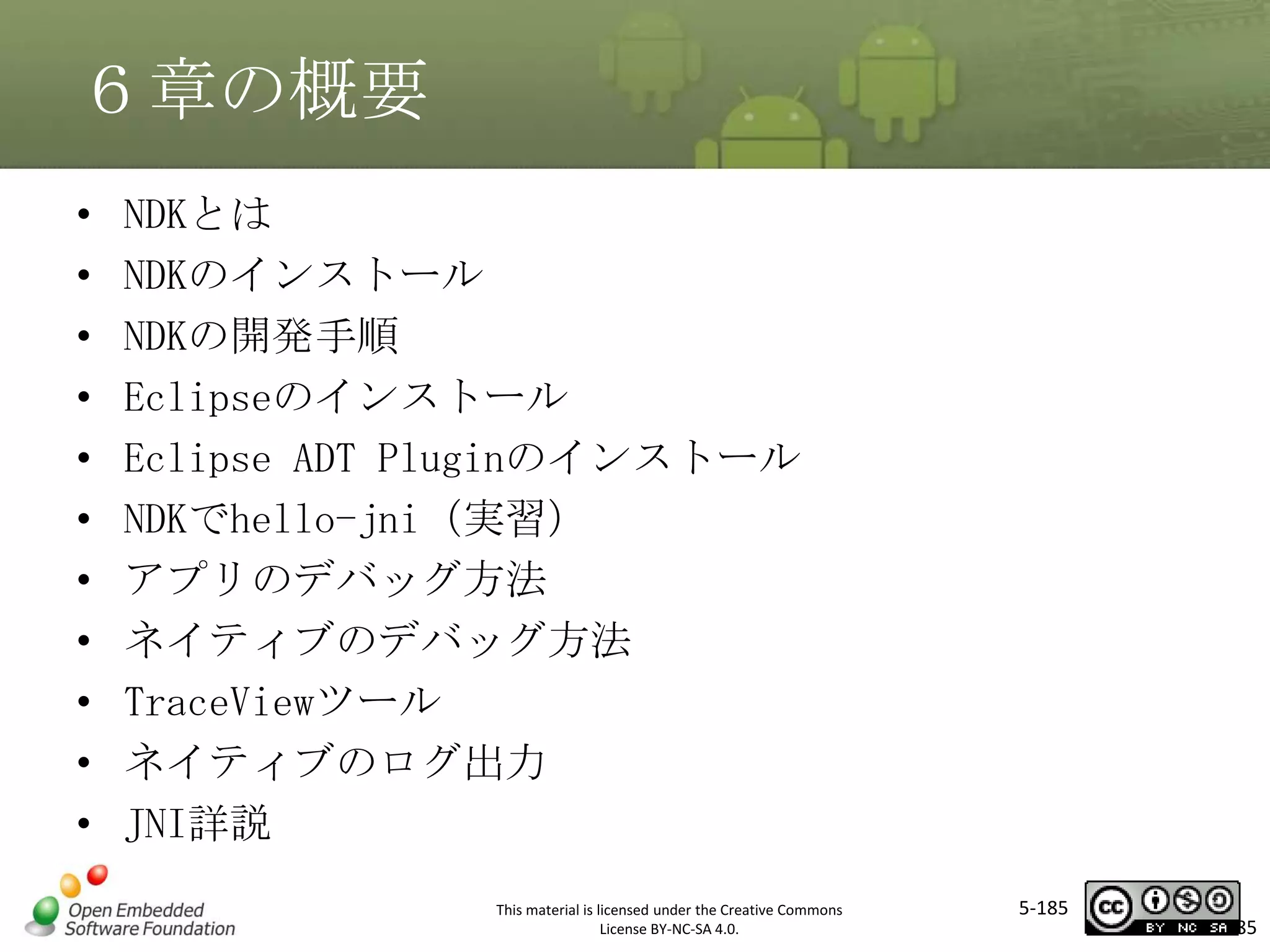 ６章の概要
•
•
•
•
•
•
•
•
•
•
•

NDKとは
NDKのインストール
NDKの開発手順
Eclipseのインストール
Eclipse ADT Pluginのインストール
NDKでhello-jni（実習）
アプリのデバッグ方法
ネイティブのデバッグ方法
TraceViewツール
ネイティブのログ出力
JNI詳説

マスタ タイトルの書式設定

This material is licensed under the Creative Commons
License BY-NC-SA 4.0.

5-185

185

 