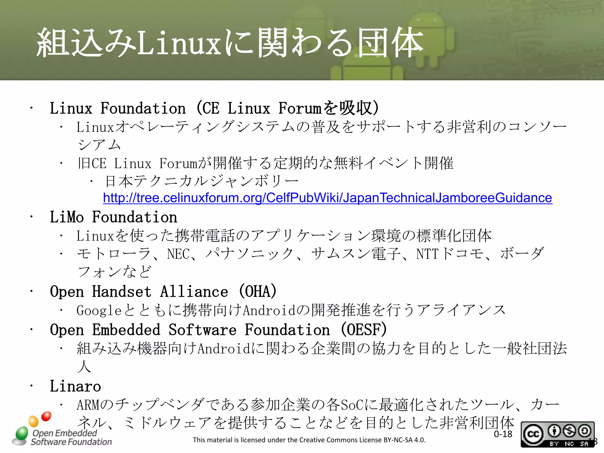 組込みLinuxに関わる団体
• Linux Foundation (CE Linux Forumを吸収)
• Linuxオペレーティングシステムの普及をサポートする非営利のコンソー
シアム
• 旧CE Linux Forumが開催する定期的な無料イベント開催
• 日本テクニカルジャンボリー
http://tree.celinuxforum.org/CelfPubWiki/JapanTechnicalJamboreeGuidance

• LiMo Foundation
• Linuxを使った携帯電話のアプリケーション環境の標準化団体
• モトローラ、NEC、パナソニック、サムスン電子、NTTドコモ、ボーダ
フォンなど

• Open Handset Alliance (OHA)
• Googleとともに携帯向けAndroidの開発推進を行うアライアンス

• Open Embedded Software Foundation (OESF)
• 組み込み機器向けAndroidに関わる企業間の協力を目的とした一般社団法
人

• Linaro
• ARMのチップベンダである参加企業の各SoCに最適化されたツール、カー
ネル、ミドルウェアを提供することなどを目的とした非営利団体
This material is licensed under the Creative Commons License BY-NC-SA 4.0.

0-18

18

 