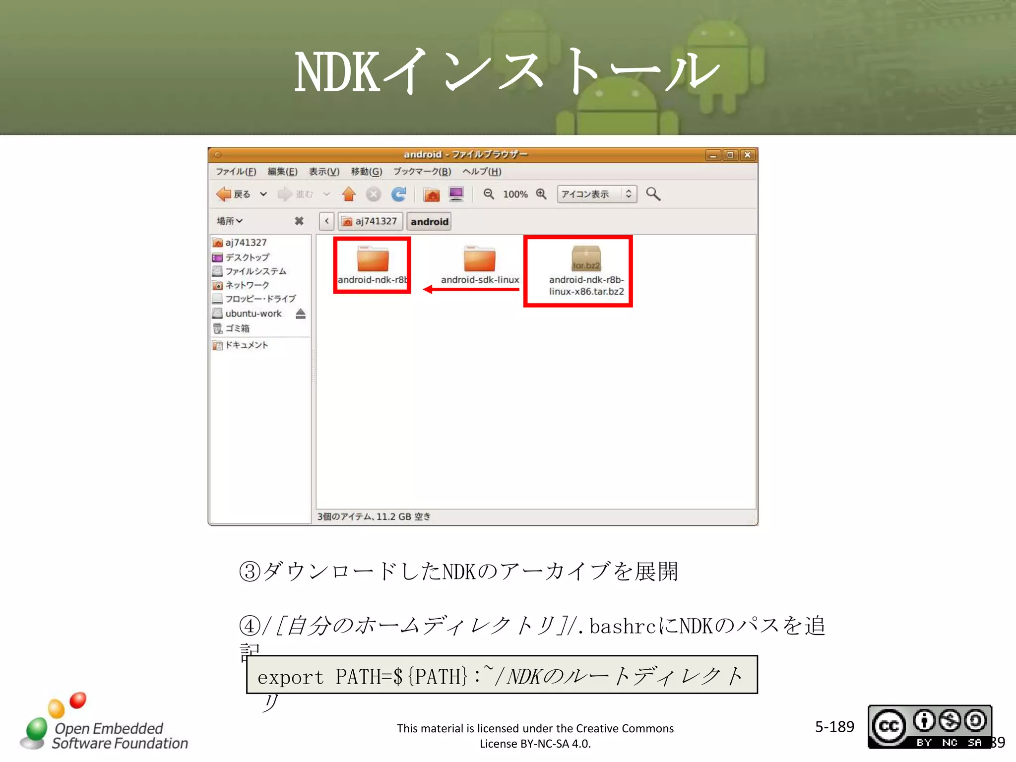 NDKインストール

マスタ タイトルの書式設定

③ダウンロードしたNDKのアーカイブを展開
④/[自分のホームディレクトリ]/.bashrcにNDKのパスを追
記
export PATH=${PATH}:~/NDKのルートディレクト

リ
This material is licensed under the Creative Commons
License BY-NC-SA 4.0.

5-189

189

 