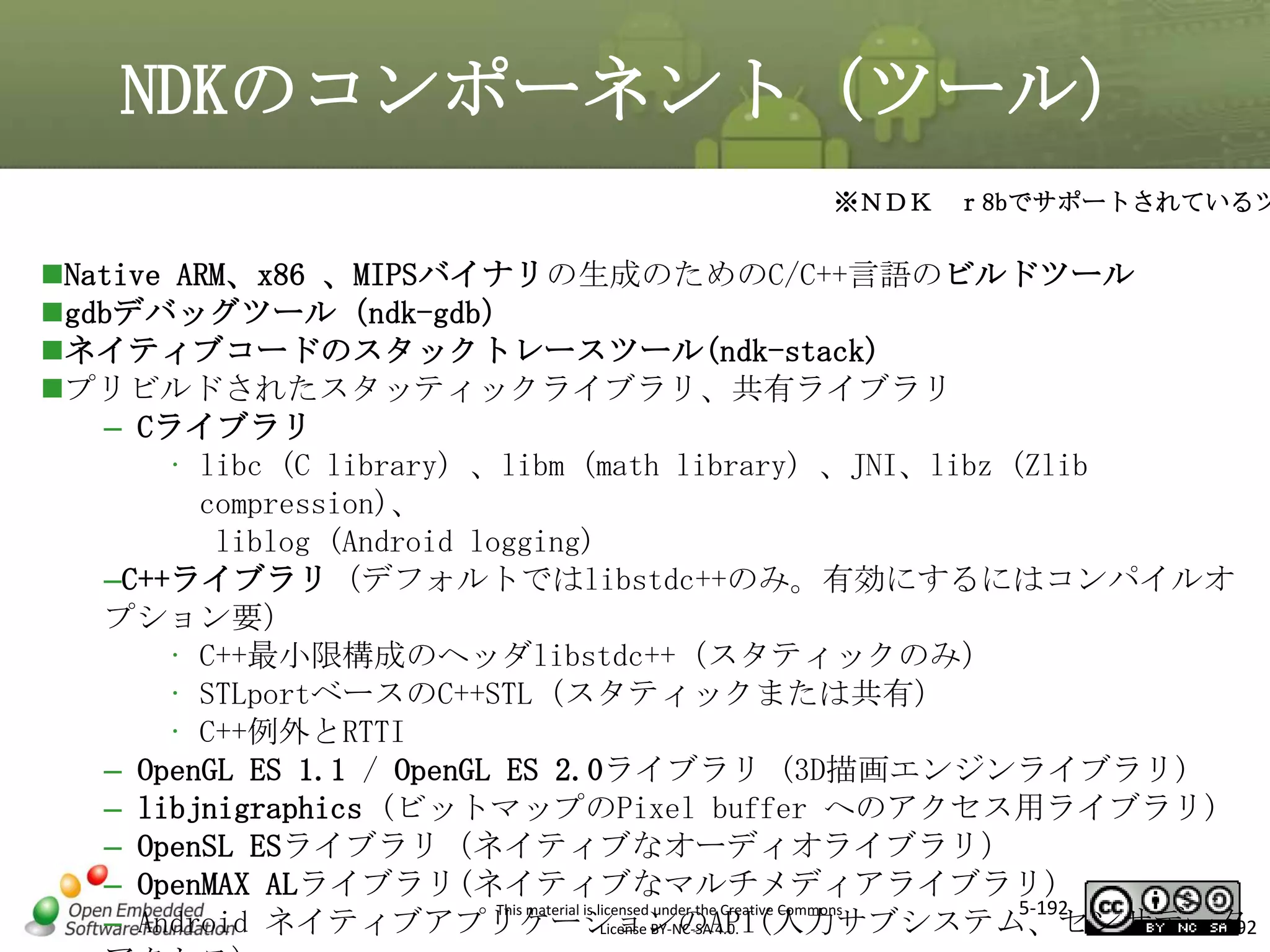 NDKのコンポーネント（ツール）

※ＮＤＫ ｒ8bでサポートされているツ

Native ARM、x86 、MIPSバイナリの生成のためのC/C++言語のビルドツール
gdbデバッグツール（ndk-gdb）
ネイティブコードのスタックトレースツール(ndk-stack)
プリビルドされたスタッティックライブラリ、共有ライブラリ
– Cライブラリ
• libc (C library) 、libm (math library) 、JNI、libz (Zlib
compression)、
liblog (Android logging)
–C++ライブラリ（デフォルトではlibstdc++のみ。有効にするにはコンパイルオ
プション要）
• C++最小限構成のヘッダlibstdc++（スタティックのみ）
• STLportベースのC++STL（スタティックまたは共有）
• C++例外とRTTI
– OpenGL ES 1.1 / OpenGL ES 2.0ライブラリ (3D描画エンジンライブラリ)
– libjnigraphics (ビットマップのPixel buffer へのアクセス用ライブラリ)
– OpenSL ESライブラリ（ネイティブなオーディオライブラリ）
– OpenMAX ALライブラリ(ネイティブなマルチメディアライブラリ)
5-192
This material is licensed under the Creative Commons
– Android ネイティブアプリケーションのAPI(入力サブシステム、センサデータ
License BY-NC-SA 4.0.
192

マスタ タイトルの書式設定

 