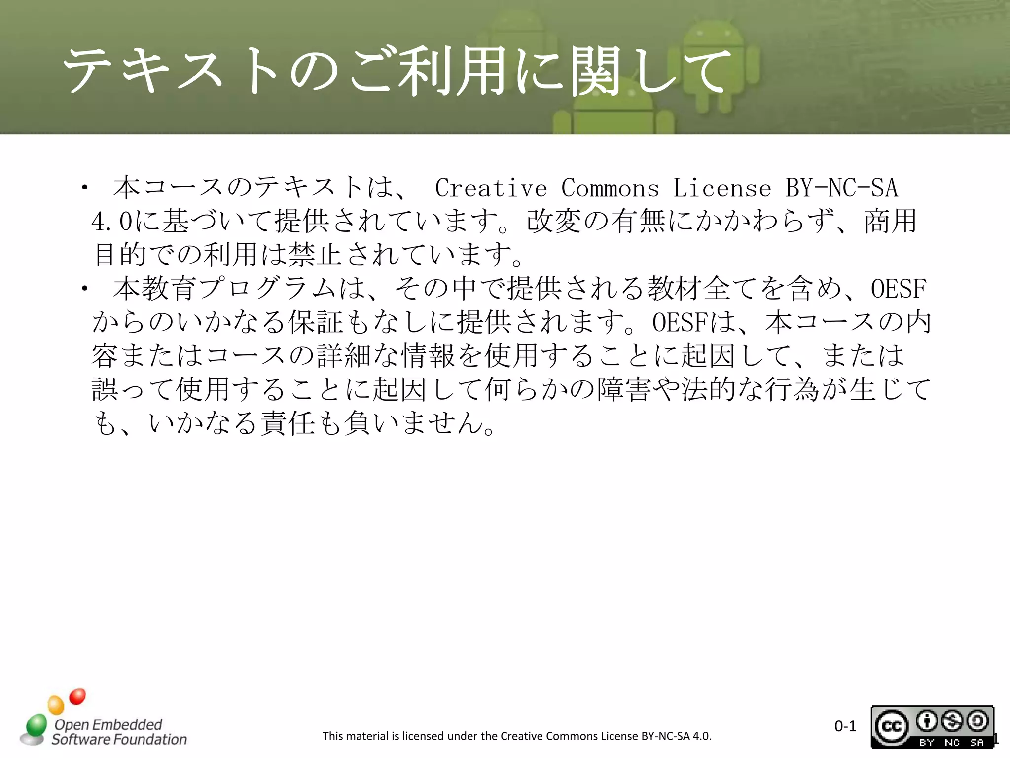 テキストのご利用に関して
・ 本コースのテキストは、 Creative Commons License BY-NC-SA
4.0に基づいて提供されています。改変の有無にかかわらず、商用
目的での利用は禁止されています。
・ 本教育プログラムは、その中で提供される教材全てを含め、OESF
からのいかなる保証もなしに提供されます。OESFは、本コースの内
容またはコースの詳細な情報を使用することに起因して、または
誤って使用することに起因して何らかの障害や法的な行為が生じて
も、いかなる責任も負いません。

This material is licensed under the Creative Commons License BY-NC-SA 4.0.

0-1

1

 