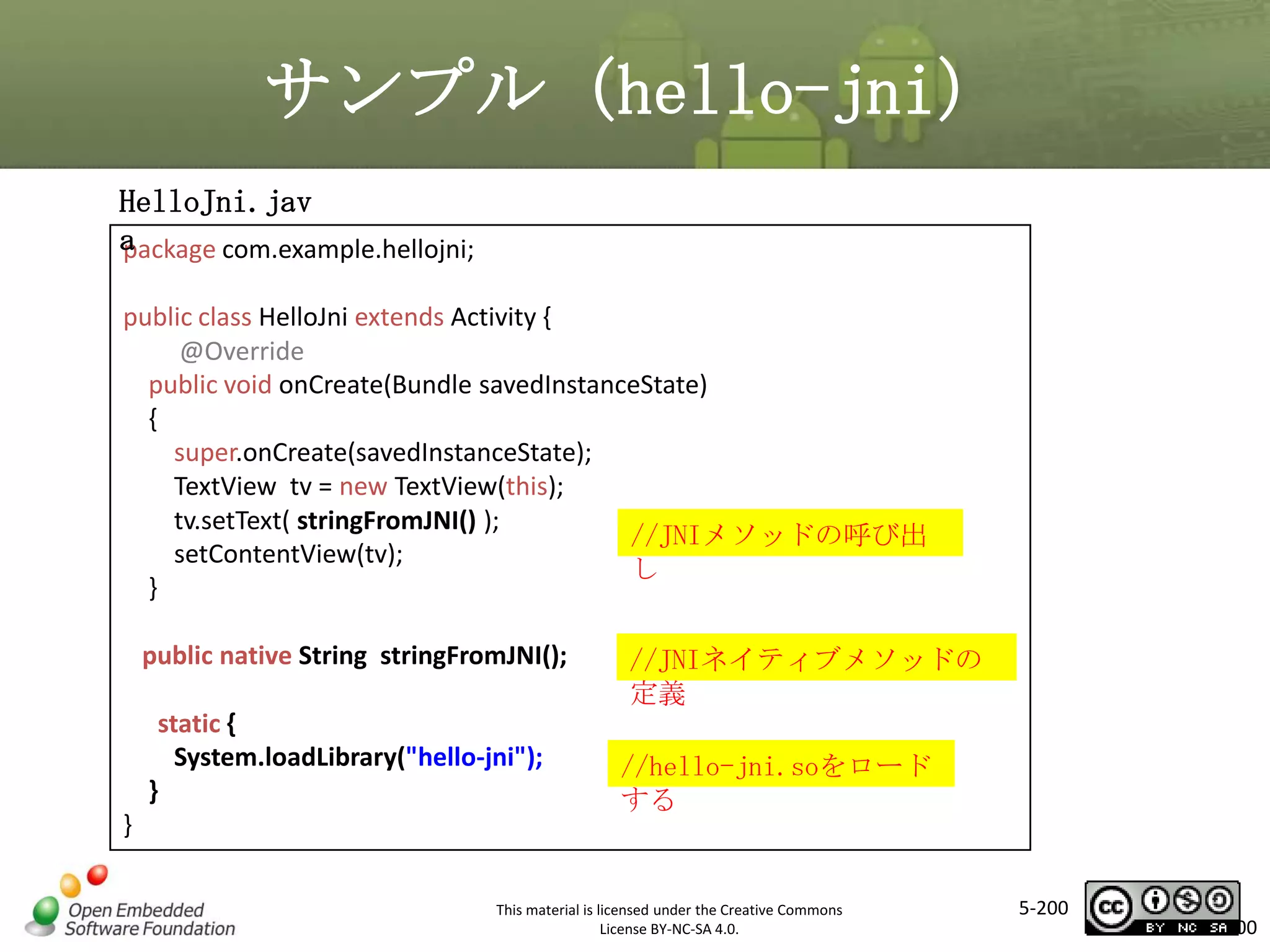 サンプル（hello-jni）
HelloJni.jav
a
package com.example.hellojni;
public class HelloJni extends Activity {
@Override
public void onCreate(Bundle savedInstanceState)
{
super.onCreate(savedInstanceState);
TextView tv = new TextView(this);
tv.setText( stringFromJNI() );
//JNIメソッドの呼び出
setContentView(tv);
し
}

マスタ タイトルの書式設定

public native String stringFromJNI();
static {
System.loadLibrary("hello-jni");
}

}

//JNIネイティブメソッドの
定義
//hello-jni.soをロード
する

This material is licensed under the Creative Commons
License BY-NC-SA 4.0.

5-200

200

 