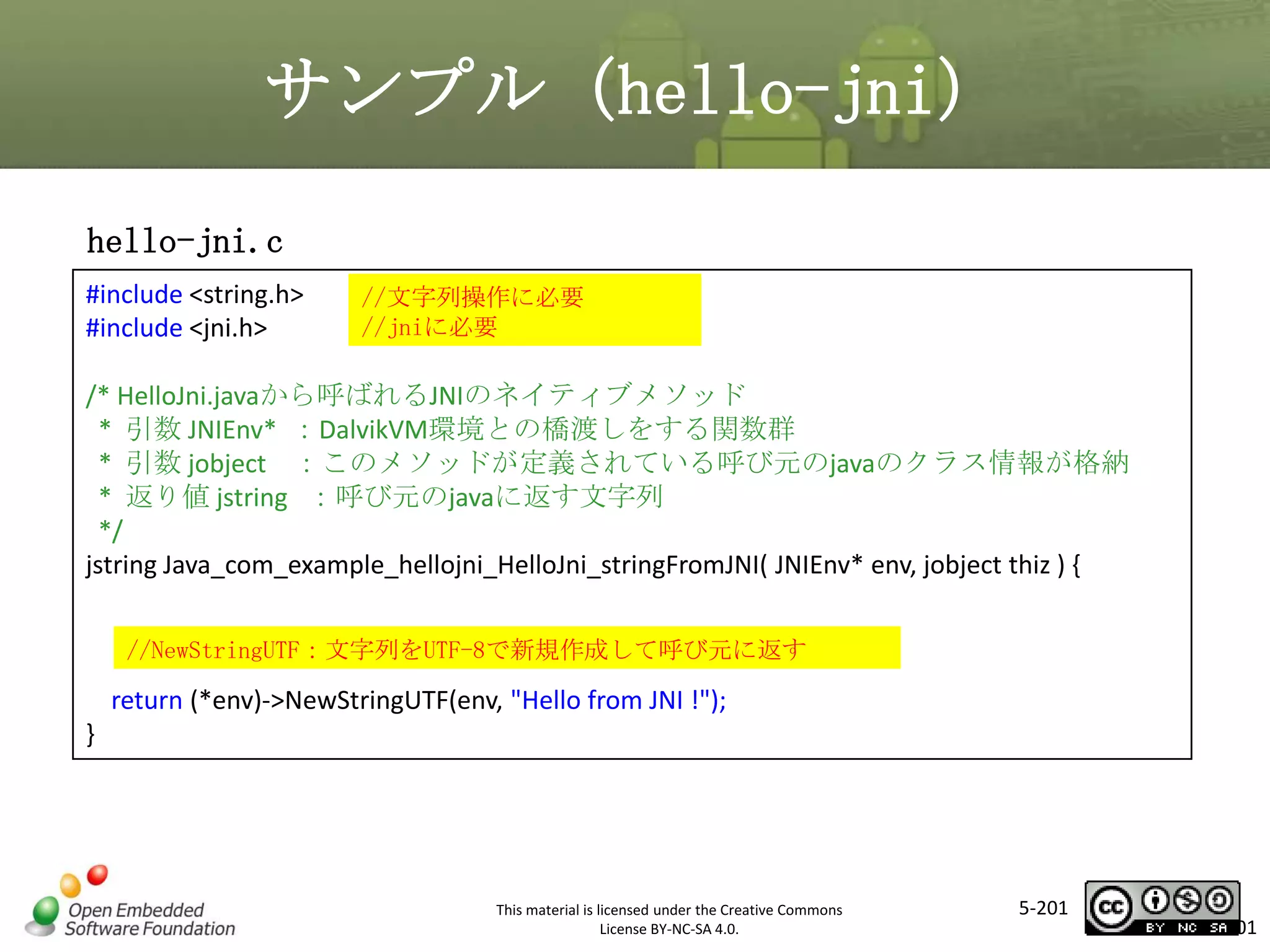 サンプル（hello-jni）
hello-jni.c
#include <string.h>
#include <jni.h>

//文字列操作に必要
//jniに必要

/* HelloJni.javaから呼ばれるJNIのネイティブメソッド
* 引数 JNIEnv* ：DalvikVM環境との橋渡しをする関数群
* 引数 jobject ：このメソッドが定義されている呼び元のjavaのクラス情報が格納
* 返り値 jstring ：呼び元のjavaに返す文字列
*/
jstring Java_com_example_hellojni_HelloJni_stringFromJNI( JNIEnv* env, jobject thiz ) {

マスタ タイトルの書式設定

//NewStringUTF：文字列をUTF-8で新規作成して呼び元に返す

return (*env)->NewStringUTF(env, "Hello from JNI !");
}

This material is licensed under the Creative Commons
License BY-NC-SA 4.0.

5-201

201

 