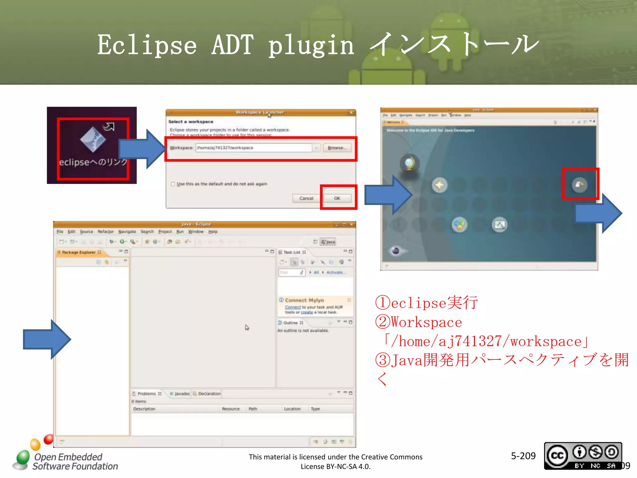 Eclipse ADT plugin インストール

マスタ タイトルの書式設定
①eclipse実行
②Workspace
「/home/aj741327/workspace」
③Java開発用パースペクティブを開
く

This material is licensed under the Creative Commons
License BY-NC-SA 4.0.

5-209

209

 